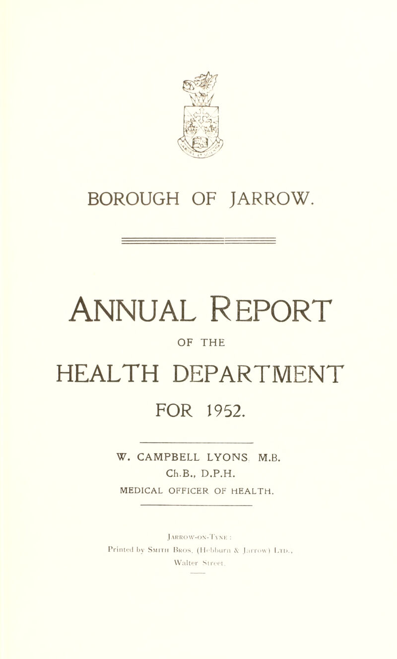 Annual Report OF THE HEALTH DEPARTMENT FOR 1952. W. CAMPBELL LYONS M.B. Ch.B., D.P.H. MEDICAL OFFICER OF HEALTH. J ARROW-ON-Ts XK : Printed by Smith Bros. (Hebburn & J arrow) Ltd., Walter Street.