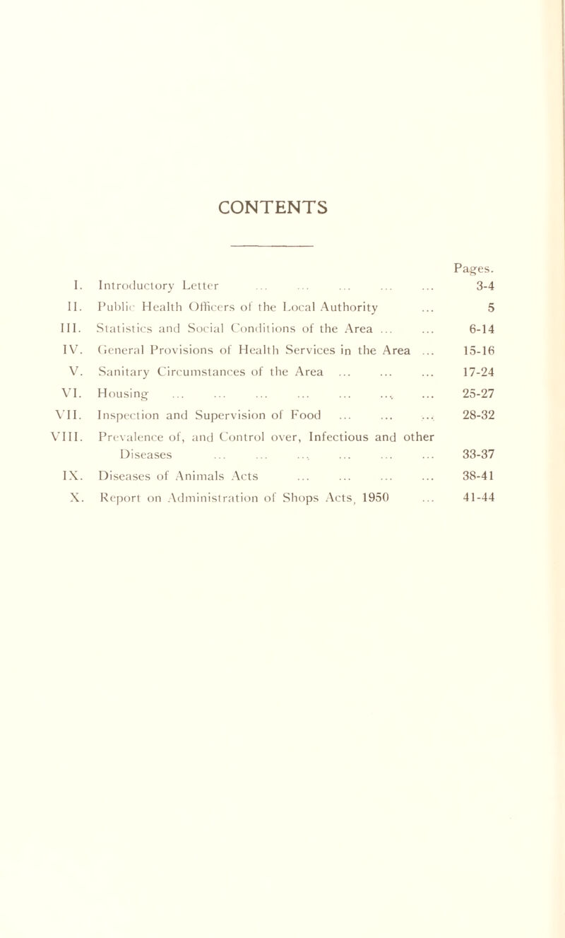 CONTENTS Pages. I. Introductory Letter ... ... ... ... ... 3-4 II. Public Health Officers of the Local Authority ... 5 III. Statistics and Social Conditions of the Area ... ... 6-14 IV. General Provisions of Health Services in the Area ... 15-16 V. Sanitary Circumstances of the Area ... ... ... 17-24 VI. Housing ... ... ... ... ... . ..„ ... 25-27 VII. Inspection and Supervision of Food ... ... ... 28-32 VIII. Prevalence of, and Control over, Infectious and other Diseases ... ... ... ... ... ... 33-37 IX. Diseases of Animals Acts ... ... ... ... 38-41