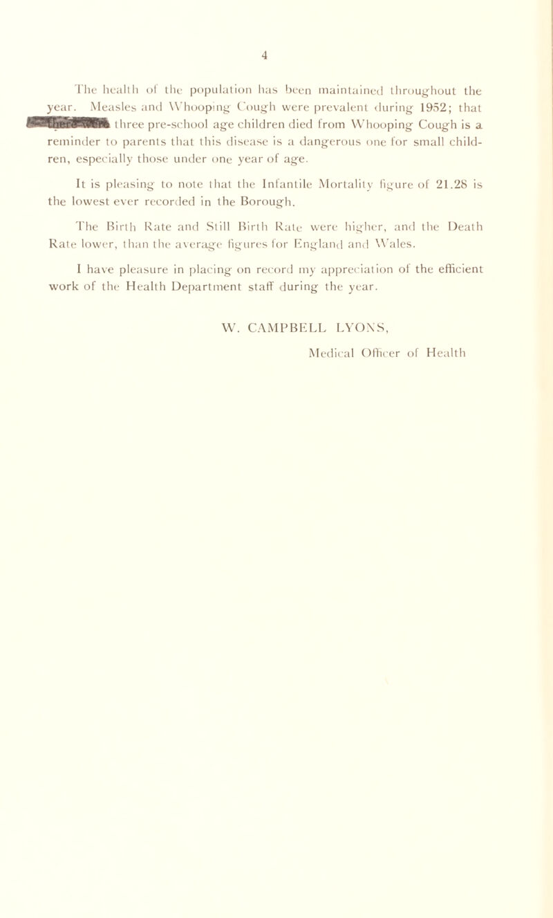 The hea.ll h of the population lias been maintained throughout the year. Measles and Whooping Cough were prevalent during 1952; that three pre-school age children died from Whooping Cough is a reminder to parents that this disease is a dangerous one for small child- ren, especially those under one year of age. It is pleasing to note that the Infantile Mortality figure of 21.28 is the lowest ever recorded in the Borough. The Birth Rate and Still Birth Rate were higher, and the Death Rate lower, than the average figures for England and Wales. I have pleasure in placing on record my appreciation ol the efficient work of the Health Department staff' during the year. W. CAMPBELL LYONS, Medical Officer of Health