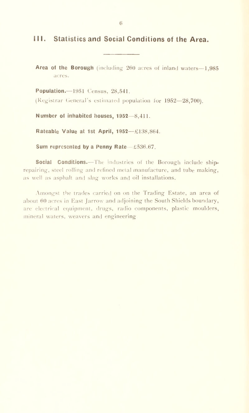 III. Statistics and Social Conditions of the Area. Area of the Borough (including' 260 acres of inland waters—1,985 acres. Population.—1951 Census, 28,541. (Registrar General’s estimated population lor 1952—28,700). Number of inhabited houses, 1952—8,411. Rateable Value at 1st April, 1952—£188,864. Sum represented by a Penny Rate £536.67. Social Conditions.—The industries of the Borough include ship- repairing, steel rolling and refined metal manufacture, and tube making, as well as asphalt and slag works and oil installations. Amongst the trades carried on on the Trading Estate, an area of about 60 acres in East Jarrow and adjoining the South Shields boundary, are electrical equipment, drugs, radio components, plastic moulders, mineral waters, weavers and engineering