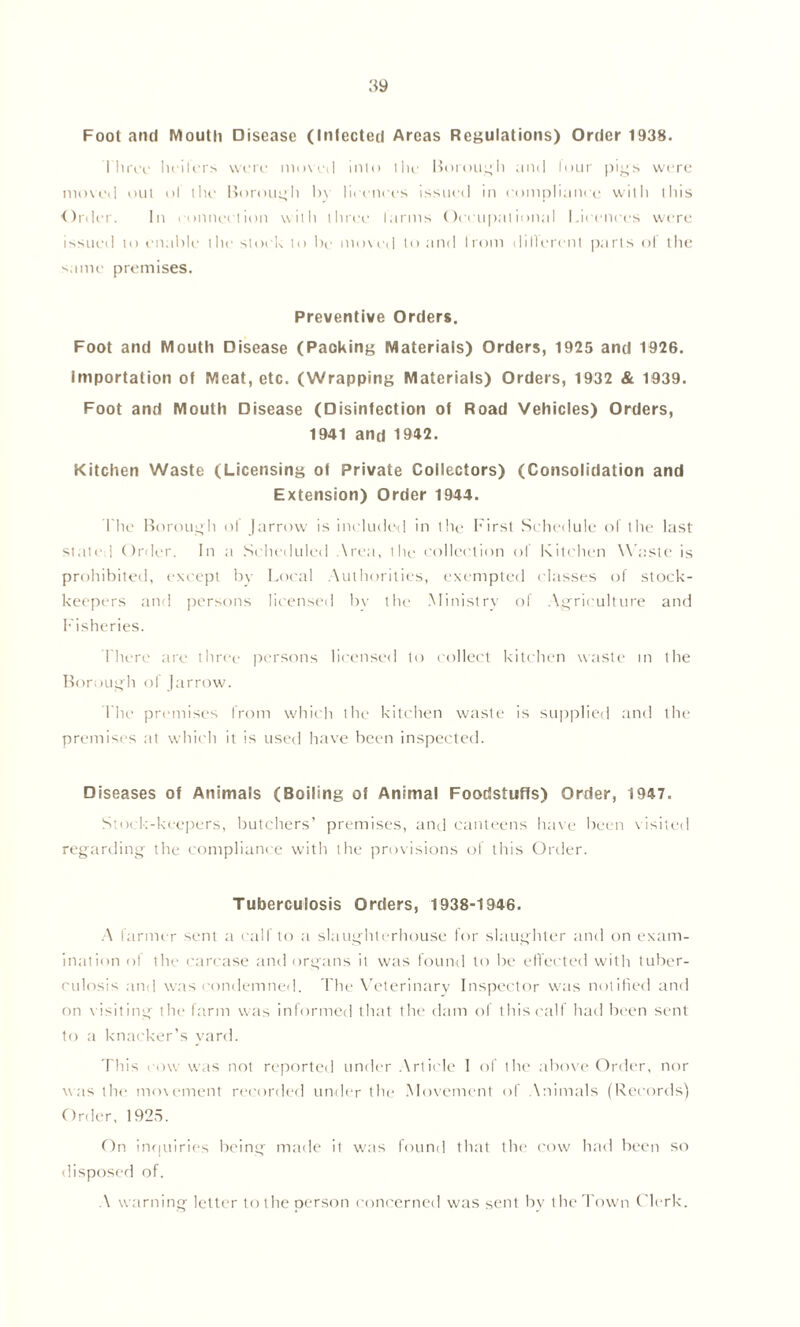 Foot anti Mouth Disease (Infected Areas Regulations) Order 1938. three heilers were moved into the Borough and lour pigs were moved out ol the Borough by licences issued in compliance witli this Order. In connection with three farms Occupational Licences were issued to enable the stock to be moved to and I rom diHerenl parts of the same premises. Preventive Orders. Foot and Mouth Disease (Packing Materials) Orders, 1925 and 1926. Importation of Meat, etc. (Wrapping Materials) Orders, 1932 & 1939. Foot and Mouth Disease (Disinfection of Road Vehicles) Orders, 1941 and 1942. Kitchen Waste (Licensing of Private Collectors) (Consolidation and Extension) Order 1944. The Borough ol (arrow is included in the First Schedule of the last stated Order. In a Scheduled Area, the collection of Kitchen W aste is prohibited, except by Local Authorities, exempted classes of stock- keepers and persons licensed by the Ministry of Agriculture and Fisheries. There are three persons licensed to collect kitchen waste m the Borough of (arrow. The premises from which the kitchen waste is supplied and the premises at which it is used have been inspected. Diseases of Animals (Boiling of Animal Foodstuffs) Order, 1947. Stock-keepers, butchers’ premises, and canteens have been visited regarding the compliance with the provisions of this Order. Tuberculosis Orders, 1938-1946. A farmer sent a calf to a slaughterhouse for slaughter and on exam- ination ol the carcase and organs it was found to be effected with tuber- culosis and was condemned. The Veterinary Inspector was notified and on visiting the farm was informed that the dam of this calf had been sent to a knacker’s yard. This row was not reported under Article I of the above Order, nor was the movement recorded under the Movement of \nimals (Records) Order, 1925. On inquiries being made it was found that the cow had been so disposed of. A warning letter to the person concerned was sent by the Town Clerk.