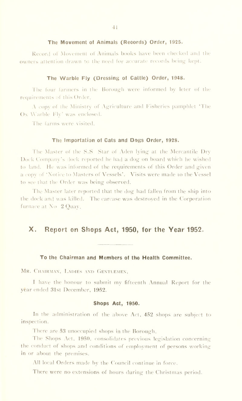 The Movement of Animals (Records) Order, 1925. Record ol Movement of Animals books have been cheeked and the owners attention drawn to the need lor accurate records being kept. The Warble Fly (Dressing of Cattle) Order, 1948. The lour farmers in the Borough were informed by Icier ol the requirements >1 this Order. A eopv of liu‘ Ministry of Agriculture and Fisheries pamphlet ‘The Ox Warble !• I\ ’ was enclosed. The farms were visited. The Importation of Cats and Dogs Order, 1928. I'he Master ol the S.S Star of Aden lying' at the Mercantile I)r\ Dock Company’s lock reported he had a dog' on board which lie wished to land. He was informed of the requirements of this Order and given a copy of ‘Notice to Masters of Vessels’. Visits were made to the Vessel to see that the Order was being observed. The Master later reported that the dog had fallen Irom the ship into the dock and was killed. The carcase was destroyed in the Corporation furnace at No 2 Quay. X. Report on Shops Act, 1950, for the Year 1952. To the Chairman and Members of the Health Committee. Mr. Chairman, Ladies and Gentlemen, I have the honour to submit my fifteenth Annual Report for the year ended 31st December, 1952. Shops Act, 1950. In the administration of the above Act, 452 shops are subject to inspection. I here are 53 unoccupied shops in the Borough. I he Shops Act, 1950, consolidates previous legislation concerning the conduct of shops and conditions of employment of persons working in or about the premises. All local Orders made by the Council continue in force. There were no extensions of hours during the Christmas period.