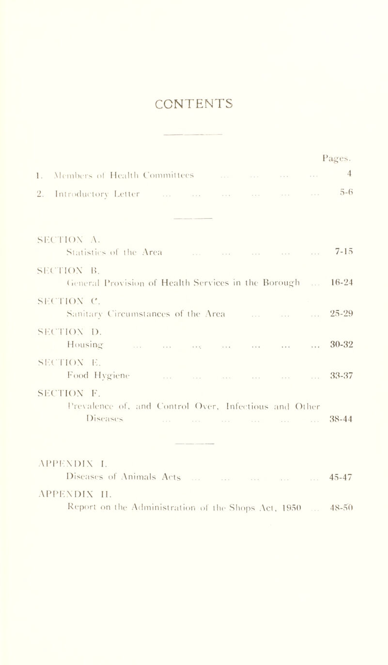 CONTENTS Pages. 1. Members ol Health Committees ••• ■ 4 2. Introduclory Letter ... ... ... 5-6 SIX I ION A. Statistics ol the Area . . . 7-15 SIX I IO.X 1C (leneral Provision of Health Services in the Borough 16-24 SIX I IO.X ('. Sanitarv Circumstances of the Area ... ... ... 25-29 SIX I IOX I). Housing 30-32 SIX I IO.X r. Food Hygiene . . . 33-37 SIX I IO.X F. Prevalence ol, and Control Over, Infectious and Other Diseases . 38-44 APPF.X I)IX I. Diseases of Animals Ai'ts ... ... ... ... 45-47 APPF.X DIX II. Report on the Administration ol the Shops Act, 1950 48-50