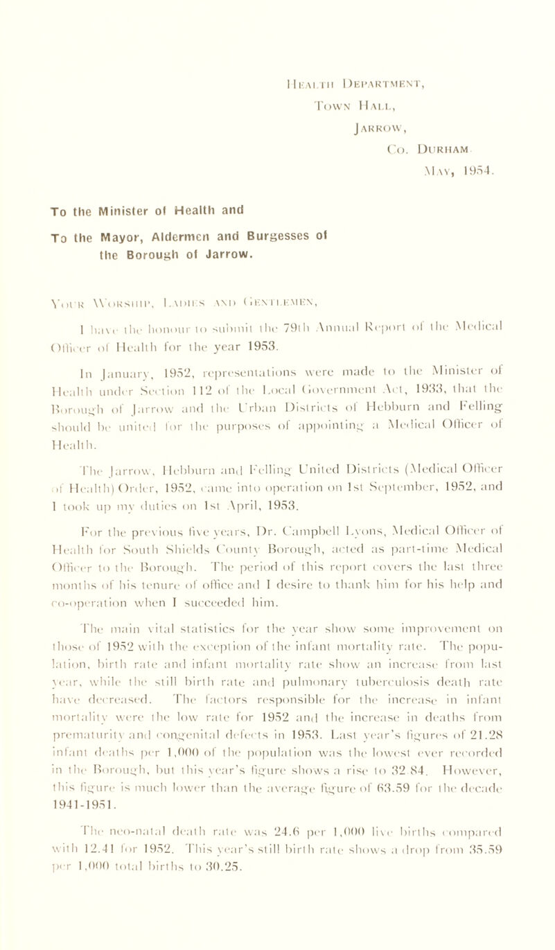 1 Ikaltii Department, Town Hall, J ARROW, Co. Durham May, 1954. To the Minister ot Health and To the Mayor, Aldermen and Burgesses ot the Borough ot Jarrow. Your Worship, I.adii s wi> (Iem i.emkn, 1 haw the honour to submit the 79lh Annual Report ol the Medical Officer of Health for ihe year 1953. In |anuarv, 1952, representations were made to the Minister of Health under Section 112 of the Local (iovernment Act, 1933, that the Borough of Jarrow and the Urban Districts ol Hebburn and Fuelling should l)e united for the purposes of appointing a Medical Officer of Health. The |arrow. Hebburn and Felling United Districts (Medical Officer if Health) Order, 1952, came into operation on 1st September, 1952, and 1 took up my duties on 1st April, 1953. For the previous live years. Dr. Campbell Lyons, Medical Officer ot Health lor South Shields County Borough, acted as part-time Medical Officer to the Borough. The period of this report covers the last three months of his tenure of office and I desire to thank him for his help and co-operation when 1 succeeded him. The main vital statistics for the year show some improvement on those of 1952 with the exception of the infant mortality rate. The popu- lation, birth rate and infant mortality rate show an increase from last year, while the still birth rate and pulmonary tuberculosis death rate have decreased. The factors responsible for the increase in infant mortality were the low rate for 1952 and the increase in deaths from prematurity and congenital defects in 1953. Last year's figures of 21.28 infant deaths per 1,000 of the population was the lowest ever recorded in the Borough, but this Year’s figure shows a rise to 32.84. However, this figure is much lower than the average figure of 63.59 for the decade 1941-1951. I lie neo-natal death rate was 24.6 per 1,000 live births compared with 12.41 for 1952. This year’s still birth rate shows a drop from 35.59 per 1,000 total births to 30.25.