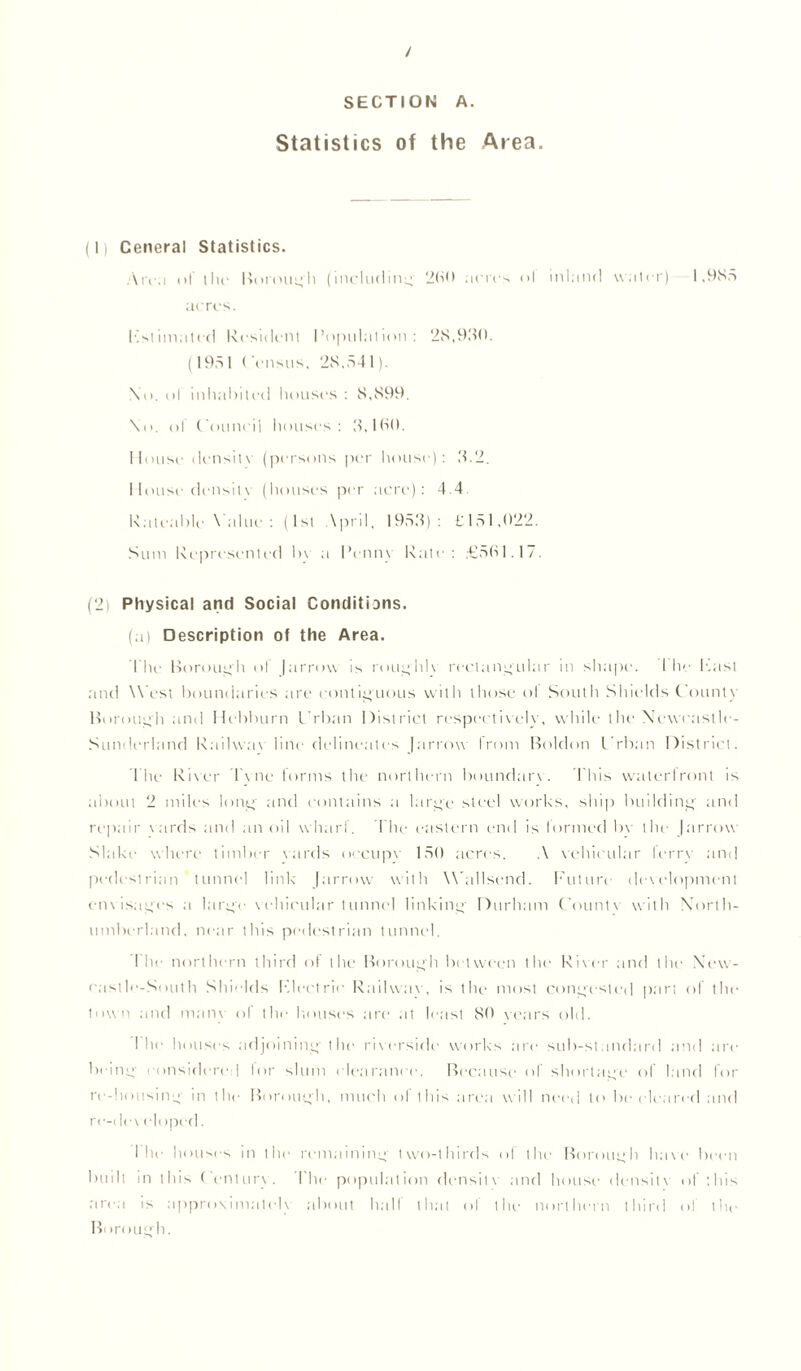 / SECTION A. Statistics of the Area. (1) Ceneral Statistics. Arc.i of the Borough (including 200 acres ol inland water) 1,985 acres. Estimated Resident Population: 28,930. (195 1 < 'ensus, 28,54 1). \o. ol inhabited houses : 8,899. \o. ol ('ouni'il houses: 3,10(1. Mouse density (persons per house): 3.2. I louse densilv (houses per acre): 4.4 Rateable Value : (1st \pril, 1953): £151,022. Sum Represented In a IYnn\ Rate: £501.1/. (2) Physical and Social Conditions. (a) Description of the Area. The Borough ol |arrow is routyhlv rectangular in shape. 1 he East and West boundaries are contiguous with those ol South Shields County Borough and Hebburn I'rban District respectively, while the Newcastle- Sunderland Railway line delineates Jarrow from Boldon I’rban District. The River T\ne forms the northern boundary. This waterfront is about 2 miles loncf and contains a lar^'e steel works, ship building and repair \ards and an oil wharl. The eastern end is lormed bv the (arrow Slake where timber yards occupy 150 acres. A vehicular lerrv and pedestrian tunnel link Jarrow with W’allsend. future development envisages a lar^'e vehicular tunnel linking Durham C'ount\ with North- umberland, near this pedestrian tunnel. 1 he northern third ol the Borough between the River and the New- castle-South Shields Electric Railway, is the most congested part of the town and many ol the houses are at least 80 vears old. I he houses adjoining the riverside works are sub-standard and are beinef considered lor slum < learance. Because of shortage of land for re-housing;' in the Borough, much ol this area wall need to be clean'd and re-developed. The h ousrs in the remaining' two-thirds ol the Borough have been built in this ( enturv. I he population densilv and house densitv of this area is approximate!) about half that of the northern third ol the B< trough.