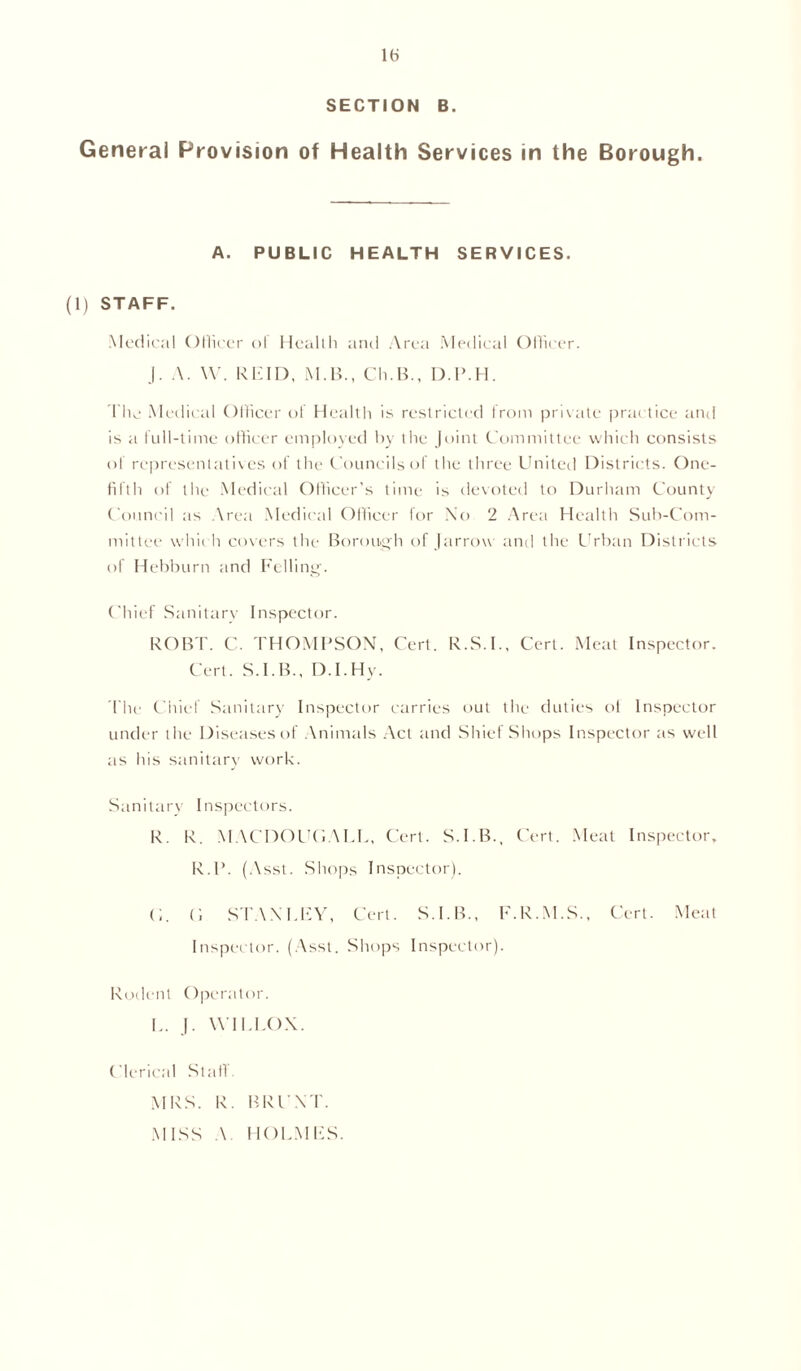 SECTION B. General Provision of Health Services in the Borough. A. PUBLIC HEALTH SERVICES. (1) STAFF. Medical Officer ol Health and Area Medical Officer. J. A. W. REID, M.B., Ch.B., D.P.H. The Medical Officer ol Health is restricted from private practice and is a full-time officer employed by the Joint Committee which consists of representatives of the Councils of the three United Districts. One- filth of the Medical Officer’s time is devoted to Durham County Council as Area Medical Officer for No 2 Area Health Sub-Com- mittee which covers the Borough of J arrow and the Urban Districts of Hebburn and Felling. Chief Sanitary Inspector. ROBT. C. THOMPSON, Cert. R.S.I., Cert. Meat Inspector. Cert. S.I.B., D.I.Hy. The Chief Sanitary Inspector carries out the duties of Inspector under the Diseases of Animals Act and Shief Shops Inspector as well as his sanitary work. Sanitary Inspectors. R. R. MACDOUGALC, Cert. S.I.B., Cert. Meat Inspector, R.P. (Asst. Shops Inspector). <;. C, STANLEY, Cert. S.I.B., F.R.M.S., Cert. Meat Inspector. (Asst. Shops Inspector). Rodent Operator. L. J. WILEOX. Clerical Stall MRS. R. BRUNT. MISS A HOLMES.