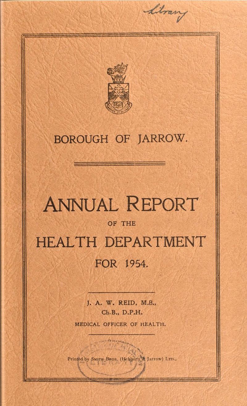 Annual Report OF THE HEALTH DEPARTMENT FOR 1954. J. A. W. REID, M.B., Ch.B., D.P.H. MEDICAL OFFICER OF HEALTH. ; < V Printed by Smith Bros. (Fiet^buriv^ Jarrow) Ltd., liV ‘ ’ • j >4} >. v J i