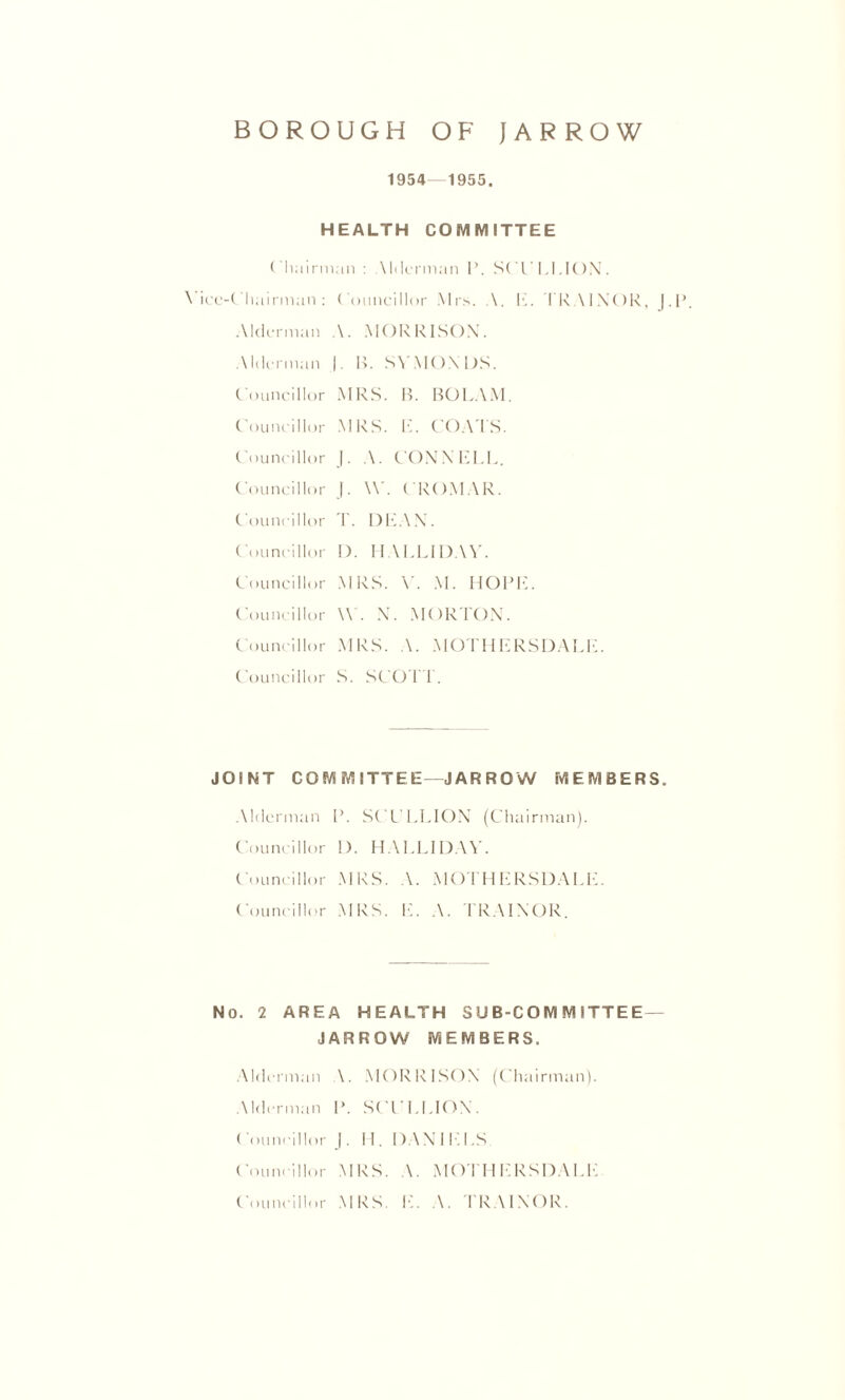 1954—1955. HEALTH COMMITTEE Chairman : Mdcrman 1*. SCl'I.UON. Vice-Chairman: Councillor Mrs. A. 1C TRAINOR, ). Alderman A. MORRISON. Alderman |. B. SYMONDS. Councillor MRS. B. BOLAM. Councillor MRS. 1C COATS. Councillor J. A. CONNELL. Councillor |. W. CROMAR. Councillor T. DEAN. Councillor I). HALLIDAV. Councillor MRS. V. M. HOPE. Councillor \\C N. MORTON. Councillor MRS. A. MOTHERSDALE. Councillor S. SCOTT. JOINT COMMITTEE—JARROW MEMBERS. Alderman P. SCULLION (Chairman). Councillor 1). HAI.LIDAY. Councillor MRS. A. MOTHERSDALE. Councillor MRS. E. A. TRAINOR. No. 2 AREA HEALTH SUB-COMMITTEE — JARROW MEMBERS. Alderman \. MORRISON (Chairman). Alderman P. SCULLION. ( ouneillor |. 11. 1) A N I L I .S Councillor MRS. \. MOTHERSDALE Councillor MRS. E. A. TRAINOR.