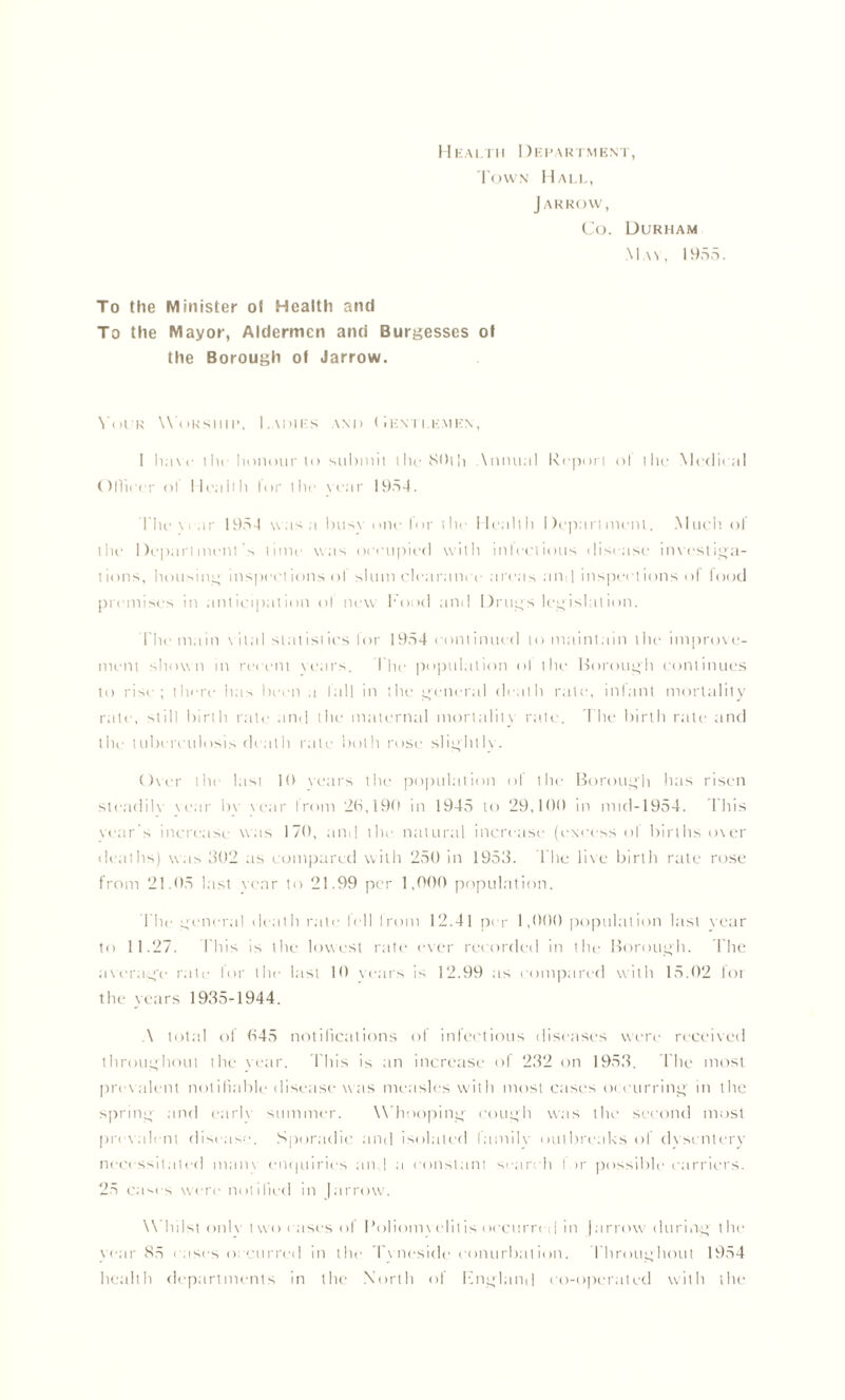Health I)epartment, Town Hall, Jar row, Co. Durham May, 1955. To the Minister ot Health and To the Mayor, Aldermen and Burgesses ot the Borough of Jarrow. Your WOrship, Ladies and ( Ientlemen, 1 haw iIk honour to submit the 80th Annual Report ot the Mcdieal Ollieer ol Health lor l lie Year 1954. I he\ear 1954 was a busy one for the Health Department. Much, of the Department’s time was occupied with infectious disease investiga- tions, housing inspections ol slum clearance areas and inspections of food premises in anticipation ol new Food and Drugs legislation. l he main vital statistic's lor 1954 continued to maintain the improve- ment shown in recent years. l he population ol the Borough continues to rise; there has been a fall in the general death rate, infant mortality rate, still birth rate and the maternal mortality rate. The birth rate and the tuberculosis dealh rate both rose slight 1 v. Over the last 10 vears the population of the Borough has risen steadily vear bv vear from 26,190 in 1945 to 29,100 in mtd-1954. This year s increase was 170, and the natural increase (excess ol births over deaths) was 302 as compared with 250 in 1953. The live birth rate rose from 21.05 last vear to 21.99 per 1,000 population. The general death rate I cl 1 Irom 12.41 per 1,000 population last year to 11.27. This is the lowest rate ever recorded in the Borough. The average* rate for the- last 10 vears is 12.99 as compared with 15.02 lot the years 1935-1944. A total of 645 notifications of infectious diseases were received throughout the year. This is an increase of 232 on 1953. file most prevalent notifiable disease was measles with most cases occurring in the spring and earlv summer. W hooping cough was the second most prevalent disease. Sporadic and isolated lamilv outbreaks ol dysentery necessitated main enc|uiries and a constant search lor possible carriers. 25 caos were notified in (arrow. W hilst only two cases of Poliomyelitis occurred in (arrow during the year 85 cases o currcd in the Tyneside conurbation. Throughout 1954 health departments in the North of England co-operated with the