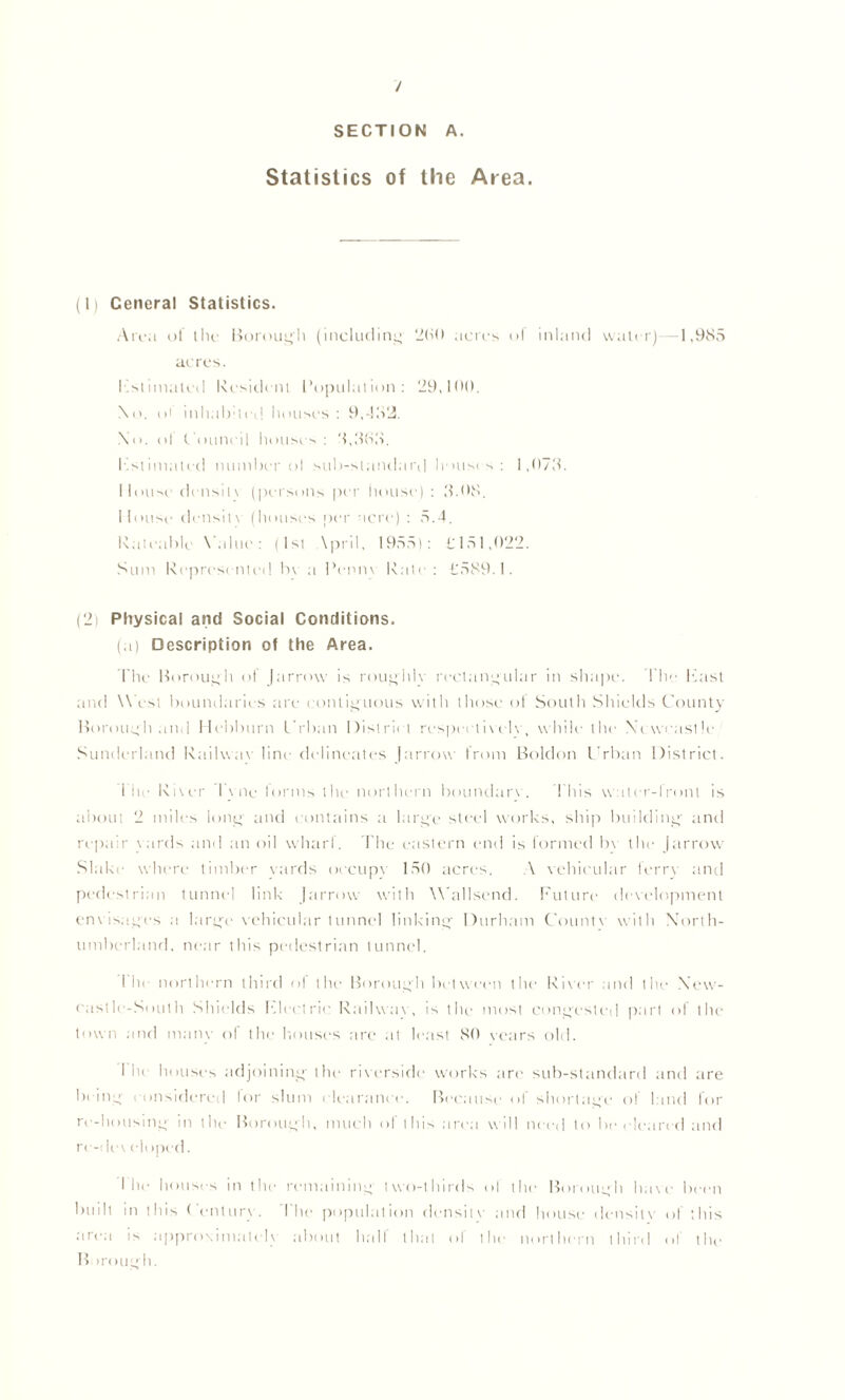 / SECTION A. Statistics of the Area. (1) Cencral Statistics. Area oi the Borough (including 260 acres of inland water)—1,985 acres. Insinuated Resident I’opnlation : 29,100. \o. ol inhabited houses: 9,482. No. ol Council houses : 8,888. Estimated number ol sub-standard houses: 1,078. Mouse' density (persons per house) : 8.08. Mouse density (houses per acre) : 5.4. Rateable Value: (1st \pril, 1955): £151,022. Sum Represented by a Penny Rate: £589.1. (2) Physical and Social Conditions. (a) Description of the Area. Idle Borough of Jarrow is roughly rectangular in shape. Idle East and West boundaries are contiguous with those ol South Shields County Borough and Heiiburn Urban District respertiycly, while the Newcastle Sunderland Railway line delineates Jarrow from Boldon Urban District. 1 he Bi\cr I \ lie forms the northern boundary. 1 his w ater-iron! is about 2 miles lone; and contains a large steel works, ship building- anil repair yards and an oil wharf. The eastern end is formed by the jarrow Slake where timber yards oecup\ 150 acres. A yehicular ferry and pedestrian tunnel link Jarrow with Wallsend. Future deyelopment enyisages a large yehicular tunnel linking Durham Count) with North- umberland. near this pedestrian tunnel. fin northern third of the Borough between the Rieer and the New- eastle-South Shields Electric Railway, is the most congested part of the town and many of the houses are at least 80 years old. I lie houses adjoining the rixerside work's are sub-standard and are being considered for slum clearance. Because of shortage of land for re-housing in the Borough, much of this area will need to be cleared and re-de\ eloped. I he houses in the remaining two-thirds ol the Borough have been built in this Century. The population density and house density of this area is approximately about half that of the northern third of the B irough.