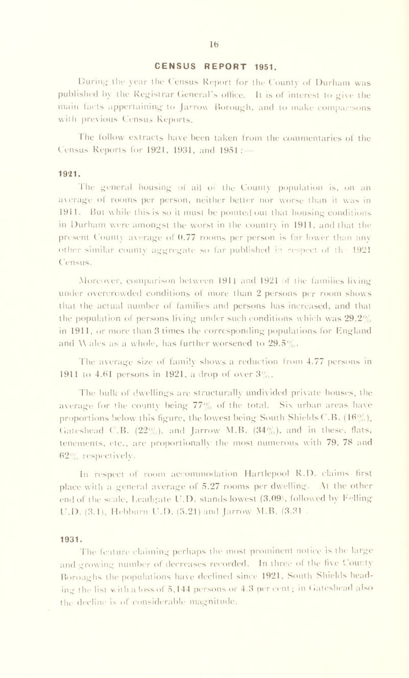 lb CENSUS REPORT 1951. During Hu- year 1 lie ( ensus Report lor the fount}' ol Durham was published by the Regislrar (leneral’s office. It is of interest to give the main taels appertaining- to Jarrou Borough, and to make comparisons with previous Census Reports. 1 he tollovv extracts have been taken Irani the commentaries of the Census Reports lor 1921, 1991, and 1951 : 1921. I lie general housing of ail oi the County population is, on an average ot rooms per person, neither better nor worse than it was in 1911. But while this is so it must be pointed out that housing conditions in Durham were amongst the worst in the country in 1911, and that the present Count\ average of 0.77 rooms per person is far lower than am other similar countv aggregate so far published i i respect ol th 192! Census. Moreover, comparison between 1911 and 1921 >1 the families living under overcrowded conditions ol more than 2 persons per room shows that the actual number of families and persons has increased, and that the population of persons living under such conditions w hich was 29.2% in 1911, or more than 9 times the corresponding populations lor Kngland and \\ ales as a whole, has further worsened to 29.5„. The average size of family shows a reduction Irom 4.77 persons in 1911 to 4.bl persons in 1921, a drop of over 9' ,,. The bulk' of dwellings are stmeturallv undivided private houses, the average for the countv being 77% of the total. Six urban areas have proportions below this figure, the lowest being South ShieldsC.B. (If',’,), (iateshead C.B. (22%), and |arrow M.B. (94%), and in these, fiats, tenements, etc., are proporlionallv the most numerous with 79, 7S and (52',, respect i v el v . In respect of room accommodation Hartlepool R.D. claims first place with a general average of 5.27 rooms per dwelling. \t the other end of the scale, I.eadgate U.D. stands lowest (9.091, followed by Felling C.D. (9.1), Hebburn C.D. (3.21) and Jarrow M.B. (9.91 1931. The feature claiming perhaps the most prominent notice is the large and growing number of decreases recorded. In three ol the five Fourtv Boroughs depopulations have declined since 1921, South Shields head- ing t he list w ith a loss of 5,1 44 persons or 4.9 per cent ; in (iateshead also the decline is of considerable magnitude.