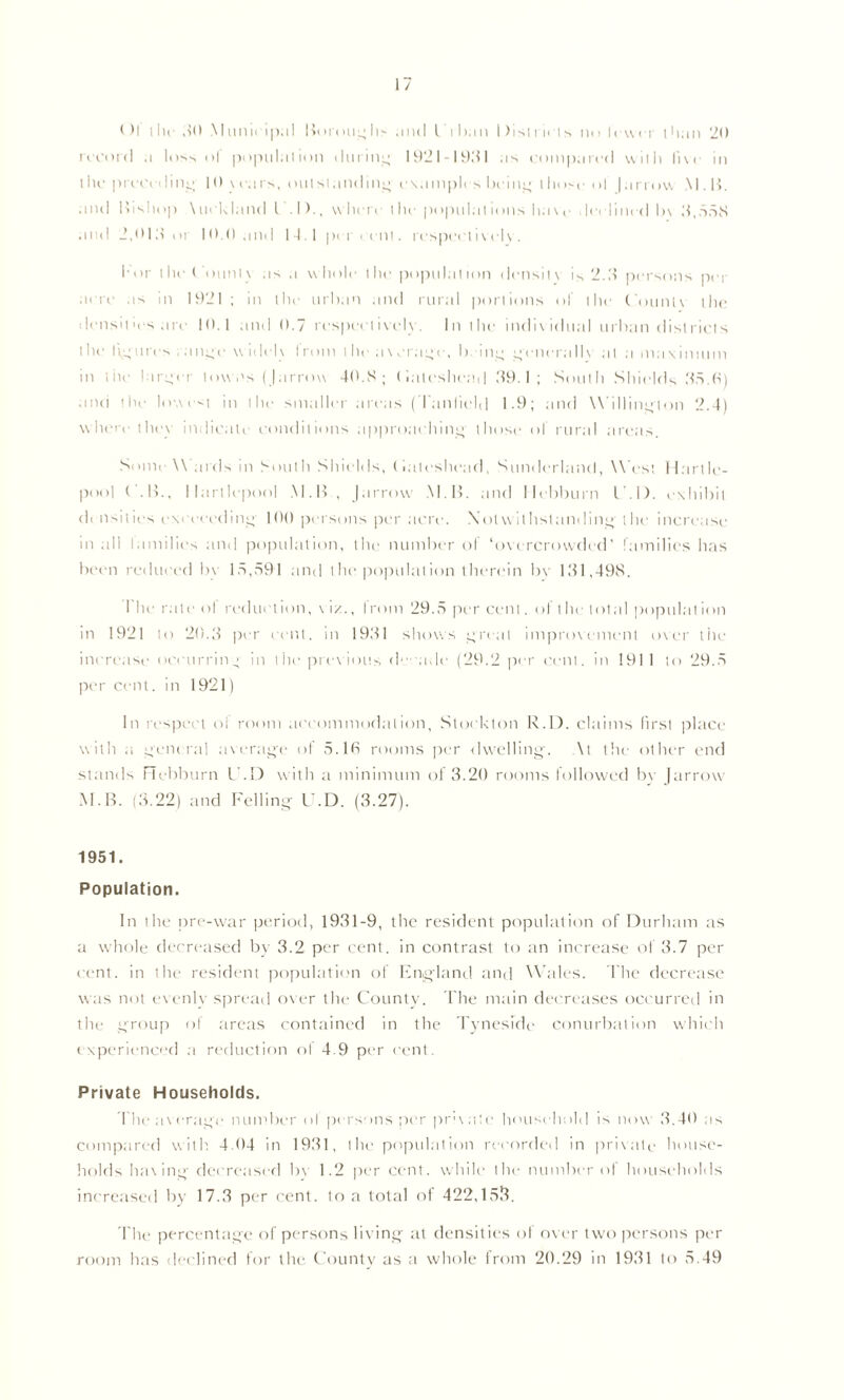 Ol i lie ,10 M unit-ip;il Boroughs anti l than Districts no fewer than 20 record ,i loss of population during 1921-1931 .is compared with li \ < in l he preceding, 10 v -ears, out si; incline c\a in pit s being those ol | arrow Mil. and Ifishop \uoUland L . I)., w here the populations have declined h\ 3,558 anti 2,Old or 10.0 and 14.1 per cent, respectively. 1-or the Count) as a whole the population density is 2.If persons per acre as in 1921 ; in the urban and rural portions of the Counlv the densities are 10.1 and 0.7 respectively. In the individual urban districts the figures ratine wit lei \ I ron l the average, being genera 11\ at a maximum m i in larger towns ( |arrow 40.S ; (iateshead 39.1; South Shields 35.0) and the lowest in the smaller areas (Tanlield 1.9; and Willing-ton 2.4) where the\ indicate conditions approaching those ol rural areas. Sonic \\ ards in South Shields, (iateshead, S under hi nd, West Hart le- pool ( .If., Hartlepool M. If , J arrow KI. If. and Ilebburn l .1). exhibit di nsities exeeceding 100 persons per acre. Notwithstanding the increase m all lamilies and population, the number of ‘overcrowded' families has been reduced In 15,591 and the populat ion therein bv 131,498. I he r;ite ol reduction, \ iz., I mm 29.5 per cent. of the total populat ion in 1921 to 20.3 per cent, in 1931 shows 14-real impro\'ement over the increase occurring in the previous d• • ade (29.2 per cent, in 191 1 to 29.5 per cent. in 1921) In respect of room accommodation, Stockton R.D. claims first place with a general average ol 5.16 rooms per dwelling-. At the other end stands Hebburn C.D with a minimum of 3.20 rooms followed bv {arrow M.B. (3.22) and Felling C.D. (3.27). 1951. Population. In the pre-war period, 1931-9, the resident population of Durham as a whole decreased by 3.2 per cent, in contrast to an increase of 3.7 per cent, in the resident population of England and Wales. The decrease was not evenly spread over the County. The main decreases occurred in the group of areas contained in the Tyneside conurbation which experienced a reduction o! 4.9 per cent. Private Households. The average number ol persons per private household is now 3.40 as compared with. 4.04 in 1931, the population recorded in private house- holds having decreased bv 1.2 per cent, while the number ol households increased by 17.3 per cent, to a total of 422,153. The percentage of persons living at densit ies ol over two persons per room has declined for the County as a whole from 20.29 in 1931 to 5.49