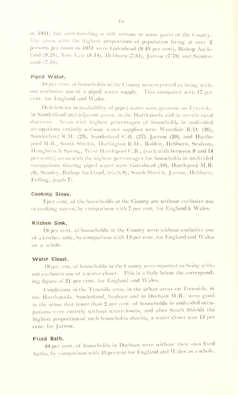 1* m 1951, lull overcrow ding- is si ill serious in some parts ol the County. ’ lie areas with the highest proportions ol population living' at over 2 persons per room in 1951 were Cateshead (9.45 per cent), Bishop Auck- land (9.2S), low Law (8.14), Hebburn (7.81), Jarrow (7.78) and Sunder- land (7.55). Piped Water. 18 per cent, ol households in the County were reported as being with- out exclusive use ol a piped water supply. This compared with 17 per cent, lor hngland and Wales. Deficiencies in availability of piped water were greatest on Tyneside, in Sunderland and adjacent areas, in the Hartlepools and in certain rural districts. Areas with highest percentages ol households in undivided occupations entirely without water supplies were Weardale R.D. (26), Sunderland R.D. (23), Sunderland C.B. (2f), Jarrow (20), and Hartle- pool M.B., South Shields, Darlington R.D., Boldon, Hebburn, Seaham, Houghton le Spring, West Hartlepool C.B., (each with between 9 and 14 per cent) ; areas with the highest percentages for households in undivided occupations sharing piped water were (iateshead (10), Hartlepool M.B. (9), Stanley, Bishop Auckland, (each 8); South Shields, Jarrow, Hebburn, Felling, (each 7). Cooking Stove. 5 per cent, of the households of the County are without exclusive use of cooking stoves, be comparison w ith 7 per cent, lor England & Wales. Kitchen Sink. 19 per cent, of households in the County were without exclusive use of a kitchen sink, by comparison with 13 per cent, for England and \\ ales as a whole. Water Closet. 19 per cent, of households in the County were reported as being with- out exclusive use of a water closet. This is a little below the correspond- ing figure of 21 percent, for England and Wales. Conditions in the Tyneside area, in the urban areas on Tees-side, in the Hartlepools, Sunderland, Seaham and in Durham M.B., were good in the sense that fewer than 2 per cent, of households in undivided occu- pations were entirely without waterclosets, and alter South Shields the highest proportion ol such households sharing- a water closet w as 13 per cent. for Jarrow. Fixed Bath. 49 per cent, of households in Durham were without their own fixed baths, by comparison with 45 per cent for England and Wales as a whole.