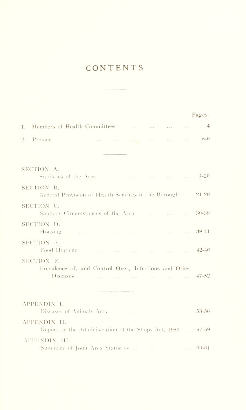 CONTENTS Pages. 1. Members ol Health Committees .. 4 2. Prelaee 5-6 SECTION A. Statistics <>! the Area 7-20 SECTION H. (leneral Prov ision ol Health Serv ices in the Borough 21-29 SECTION e. Sanitarv Circumstances ol the Area ... ... 30-3K SECTION I). I lousing ... . . . 39-41 SECTION E. Pood Hvgienc 42-46 SECTION F. Prevalence of, and Control Over, Infectious and Other Diseases ... ... ... 47-52 APPENDIX I Diseases ol Animals Nets 53-56 APPENDIX II. Report <>n the Administration of the Shops .Net, 1950 57-59 U’PENDIX III. Summarv ol Joint Area Statistics 60-61