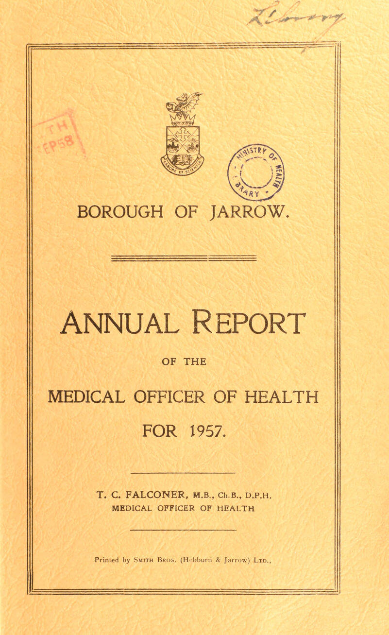 M. BOROUGH OF JARROW. annual Report OF THE MEDICAL OFFICER OF HEALTH FOR 1957* T. C. FALCONER, M.B., Ch.B., D.P.H. MEDICAL OFFICER OF HEALTH Printed by Smith Bros. (Hebburn & Jarrow) Ltd.,