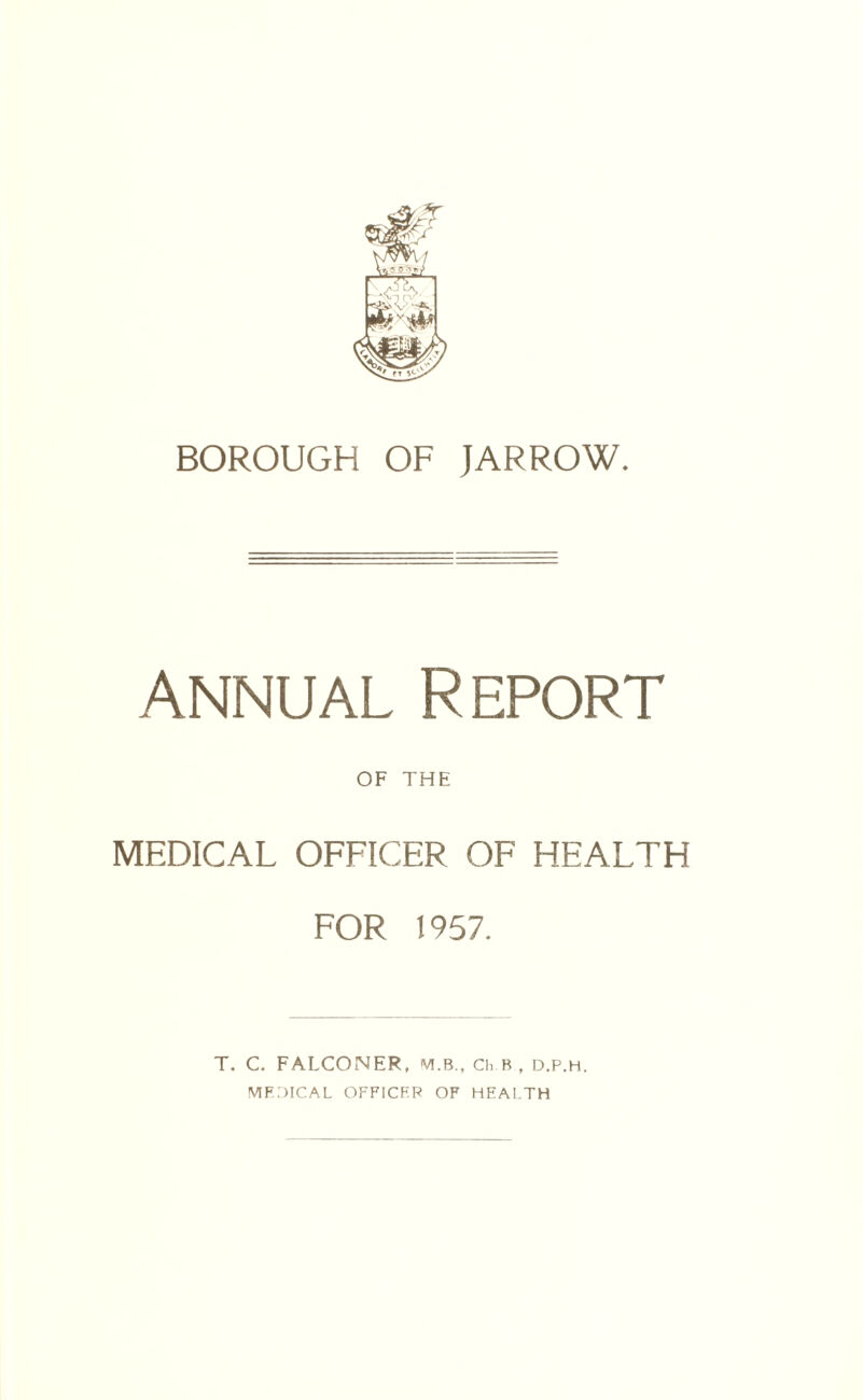 BOROUGH OF JAR ROW. Annual Report OF THE MEDICAL OFFICER OF HEALTH FOR 1957. T. C. FALCONER, VLB., Ch.B, d.P.h. MFDICAL OFFICER OF HEALTH