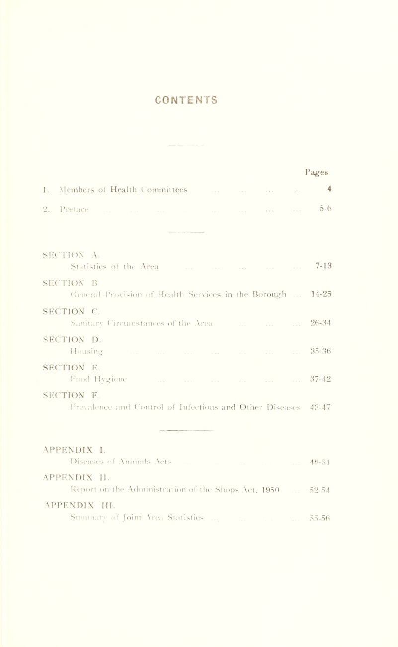 CONTENTS Pages 1. Members oi Health Committees 4 2. Prelace ... 5-6 SECTION A. Statistics ol the Area 7-13 SECTION B (ieneral Provision ot Health Services in the Borough 14-25 SECTION C. Sanitarv Circumstances ol the Area ... ... ... 26-34 SECTION D. Housing ... ... .35-36 SECTION E. hood Hvgicnc ... . . . . 37-42 SECTION F Prevalence and Control ol Infectious and Other Diseases 43-47 APPENDIX I Diseases ol \nimals \cts 48-51 APPENDIX II. Report on the Administration ol the Shops \ct, 1950 52-54 APPENDIX III. Summon of Joint Area Statistics 55-56
