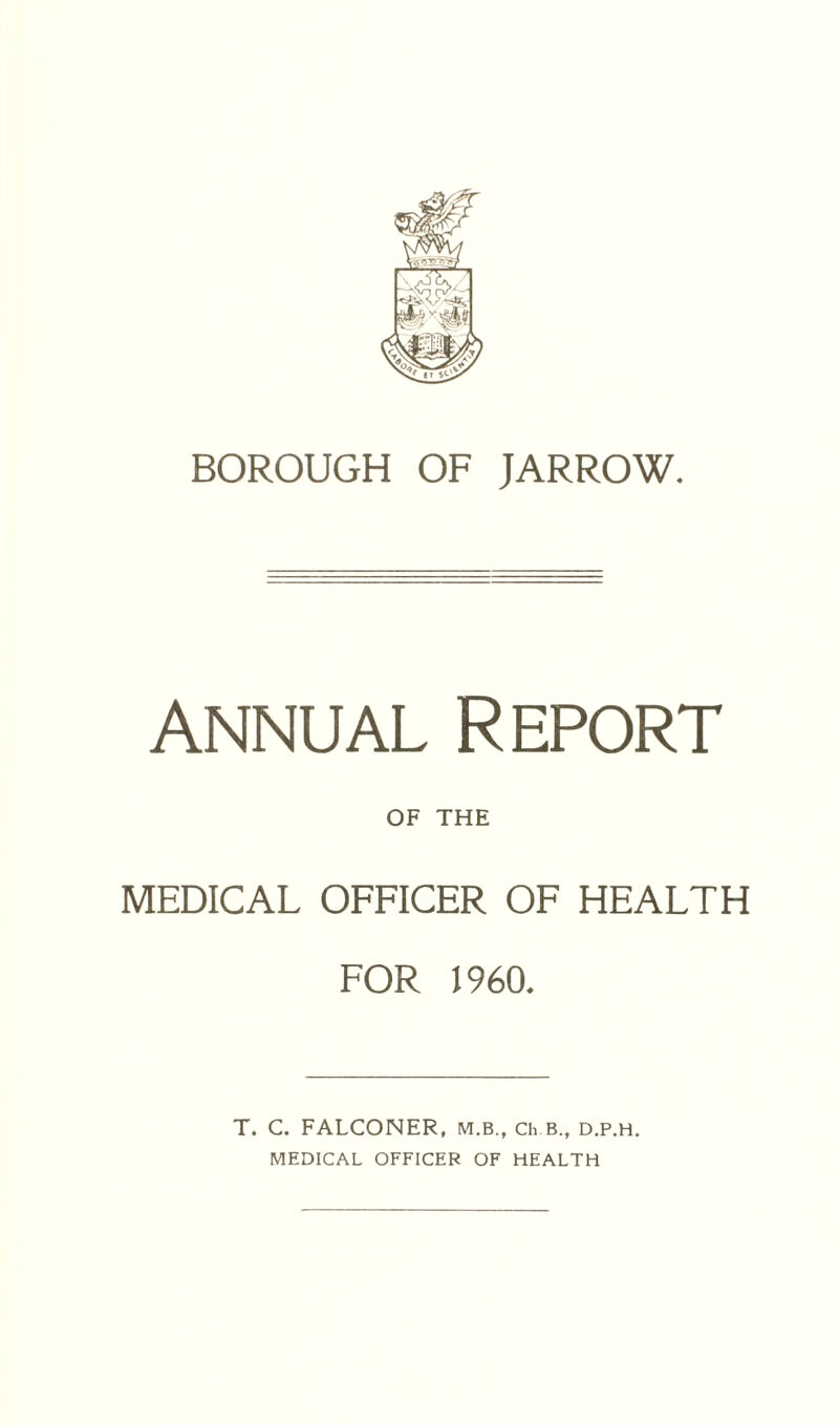 BOROUGH OF JARROW. annual Report OF THE MEDICAL OFFICER OF HEALTH FOR I960, T. C. FALCONER, m.b., Ch.B., d.p.h. MEDICAL OFFICER OF HEALTH