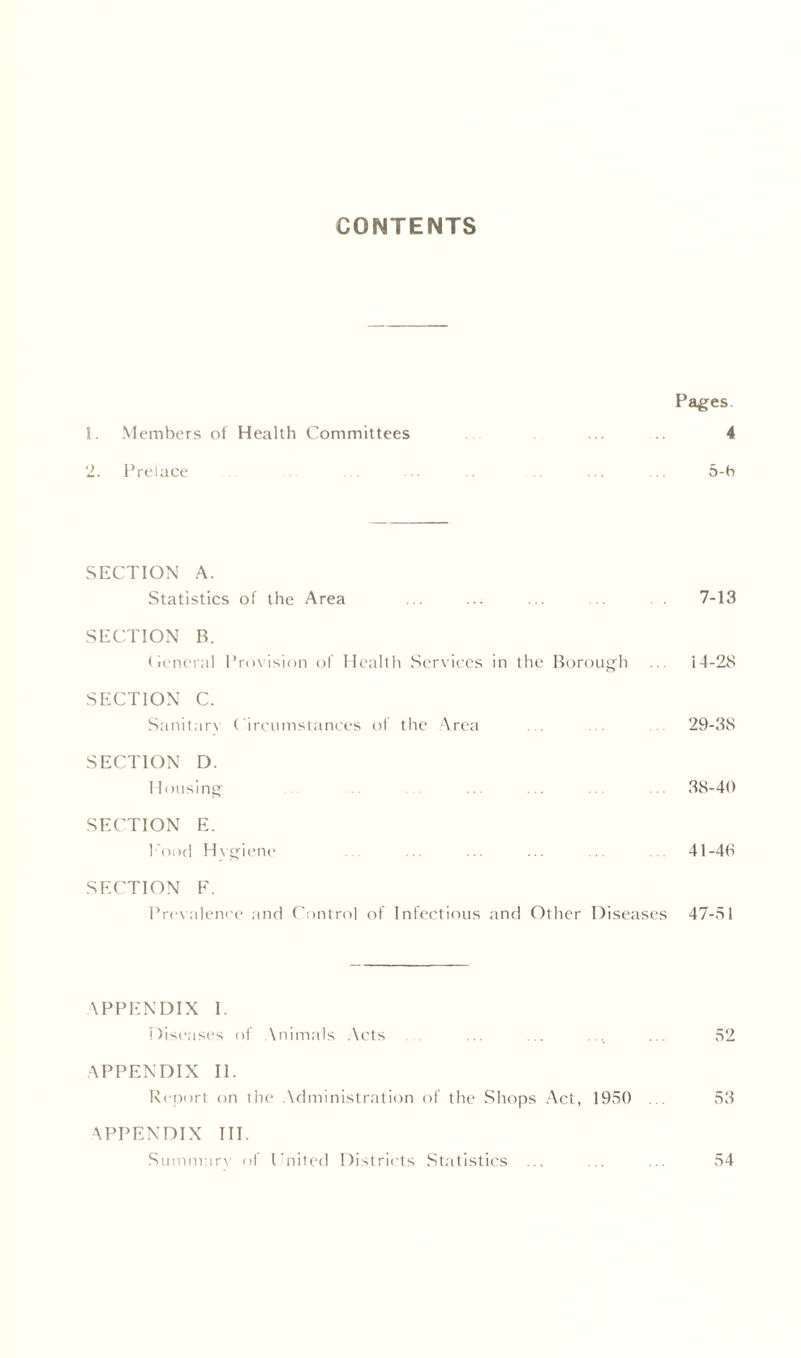 CONTENTS Pages. 1. Members of Health Committees 4 2. Prelace ... ... ... ... ... ... ... 5-b SECTION A. Statistics of the Area ... ... ... . 7-13 SECTION B. Ceneral Provision of Health Services in the Borough ... 14-28 SECTION C. Sanitary Circumstances of the Area ... 29-38 SECTION D. Housing .. .. . 38-40 SECTION E. Food Hvgiene ... ... ... ... 41-48 SECTION F. Prevalence and Control of Infectious and Other Diseases 47-51 APPENDIX I. Diseases of Animals Acts ... ... ... ... 52 APPENDIX II. Report on the Administration of the Shops Act, 1950 ... 53 APPENDIX III. Summary of United Districts Statistics ... . ... 54
