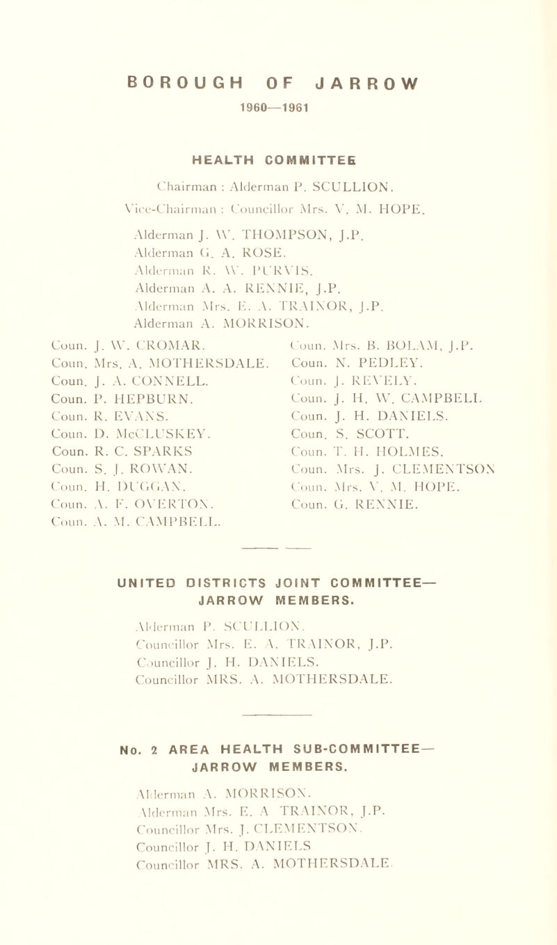 1960—1961 HEALTH COMMITTEE Chairman : Alderman P. SCULLION. Vice-Chairman : Councillor Mrs. V. M. HOPE. Alderman J. \V. THOMPSON, J.P. Alderman (1. A. ROSE. Alderman R. W. PURVIS. Alderman A. A. RENNIE, J.P. Alderman Mrs. E. A. TRA1NOR, J.P. Alderman A. MORRISON. Coun. J. W. CROMAR. Coun. Mrs. B. BOLAM, J.P. Conn. Mrs. A. MOTHERSDALE. Coun. N. PEDLEY. Coun. J. A. CONNELL. Coun. J. REVELY. Coun. P. HEPBURN. Coun. J. IT. W. CAMPBELL Coun. R. EVANS. Coun. J. H. DANIELS. Coun. D. McCLUSKEY. Coun. S. SCOTT. Coun. R. C. SPARKS Coun. T. IT. HOLMES. Coun. S. J. ROWAN. Coun. Mi rs. J. CLEMENTSON Coun. H. DUGGAN. Coun. Mr ■s. Y. M. HOPE. Coun. A. F. OVERTON. Coun. A. M. CAMPBELL. Coun. G. RENNIE. UNITED DISTRICTS JOINT COMMITTEE— JARROW MEMBERS. Alderman P. SCULLION. Councillor Mrs. E. \. TRAINOR, J.P. Councillor J. H. DANIELS. Councillor MRS. A. MOTHERSDALE. No. 2 AREA HEALTH SUB-COMMITTEE — JARROW MEMBERS. Alderman A. MORRISON. Alderman Mrs. E. A TRAINOR, J.P. Councillor Mrs. J. CLEMENT SON. Councillor J. H. DANIELS Councillor MRS. A. MOTHERSDALE-