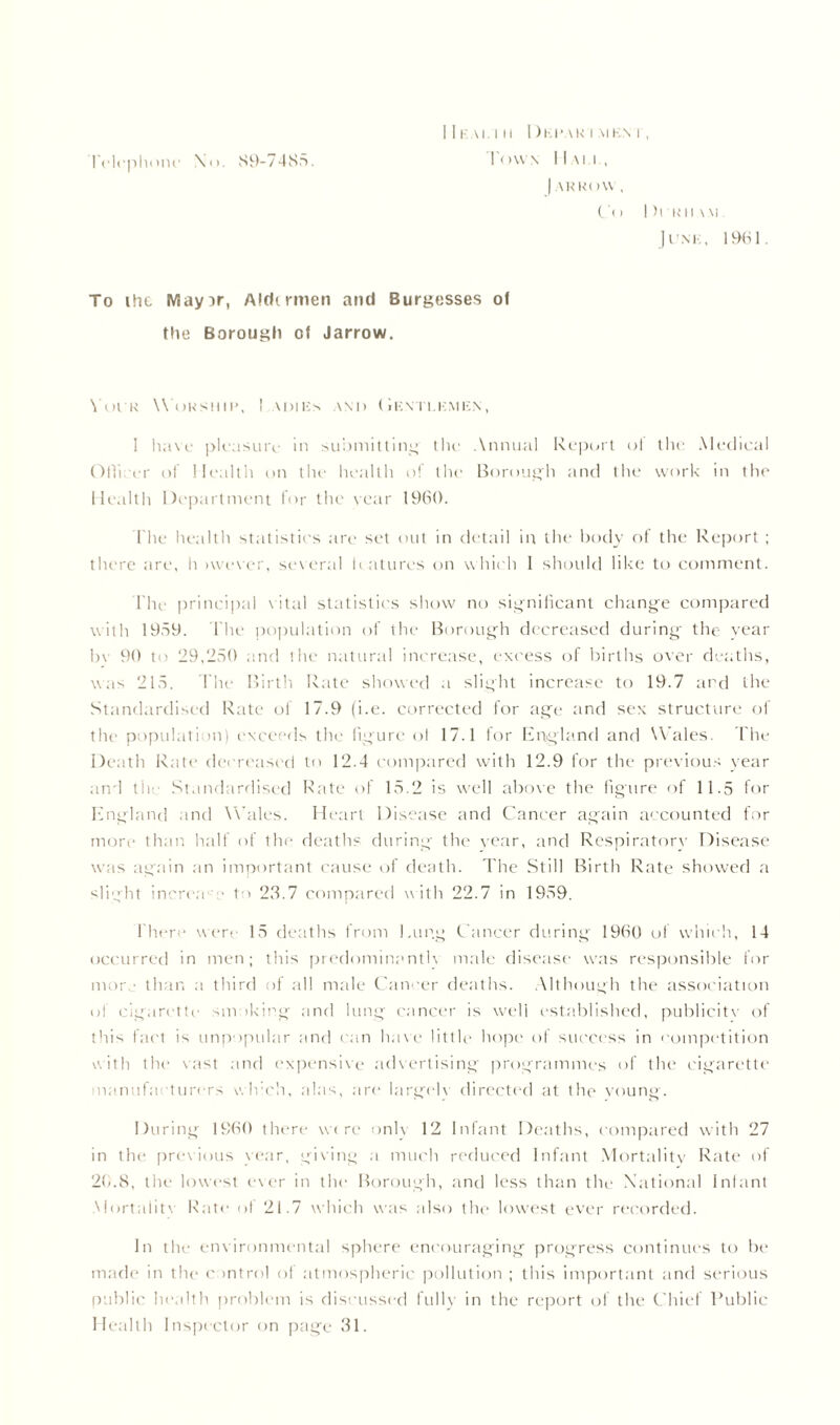 Telephone \o. S9-7485. I 1 I- Al l II I ) HILAR I MKN I , Town Mai i , | ARR()\\ , Co 1 ll’HIIAM. Junk, 1961. To ihc May^r, Aldirmen and Burgesses ol the Borough ot Jarrow. Voi r Worship, ! adies and Gentlemen, 1 have pleasure in submitting the Annual Report ot the Medical Officer of Health on the health of the Borough and the work in the Health Department lor the year I960. The health statistics are set out in detail in the body of the Report ; there are, h iwever, several features on which 1 should like to comment. The principal vital statistics show no significant change compared with 1959. The population of the Borough decreased during the year b\ 90 to 29,250 and the natural increase, excess of births over deaths, was 215. The Birth Rate showed a slight increase to 19.7 ard the Standardised Rate of 17.9 (i.e. corrected for age and sex structure of the population) exceeds the figure ol 17.1 for England and Wales. The Death Rate decreased to 12.4 compared with 12.9 for the previous year and tile Standardised Rate of 15.2 is well above the figure of 11.5 for England and Wales. Heart Disease and Cancer again accounted for more than half of the deaths during the' year, and Respiratory Disease was again an important cause of death. The Still Birth Rate showed a slight incron'' ■ 1 > 23.7 compared w ith 22.7 in 1959. There were 15 deaths from Hung Cancer during 1960 of which, 14 occurred in men; this predominantly male disease was responsible for mor than a third of all male Cancer deaths. Although the association of cigarette smoking and lung cancer is well established, publicity of this fact is unpopular and can have little hope of success in competition with the vast and expensive advertising programmes of the cigarette manufacturers which, alas, are largely directed at the young. During I960 there ware only 12 Infant Deaths, compared with 27 in the previous year, giving a much reduced Infant Mortality Rate of 20.8, the lowest ever in the Borough, and less than the National Infant Mortality Rate of 21.7 which was also the lowest ever recorded. In the environmental sphere encouraging progress continues to be made in the control of atmospheric pollution ; this important and serious public health problem is discussed fully in the report of the Chief Public Health Inspector on page 31.