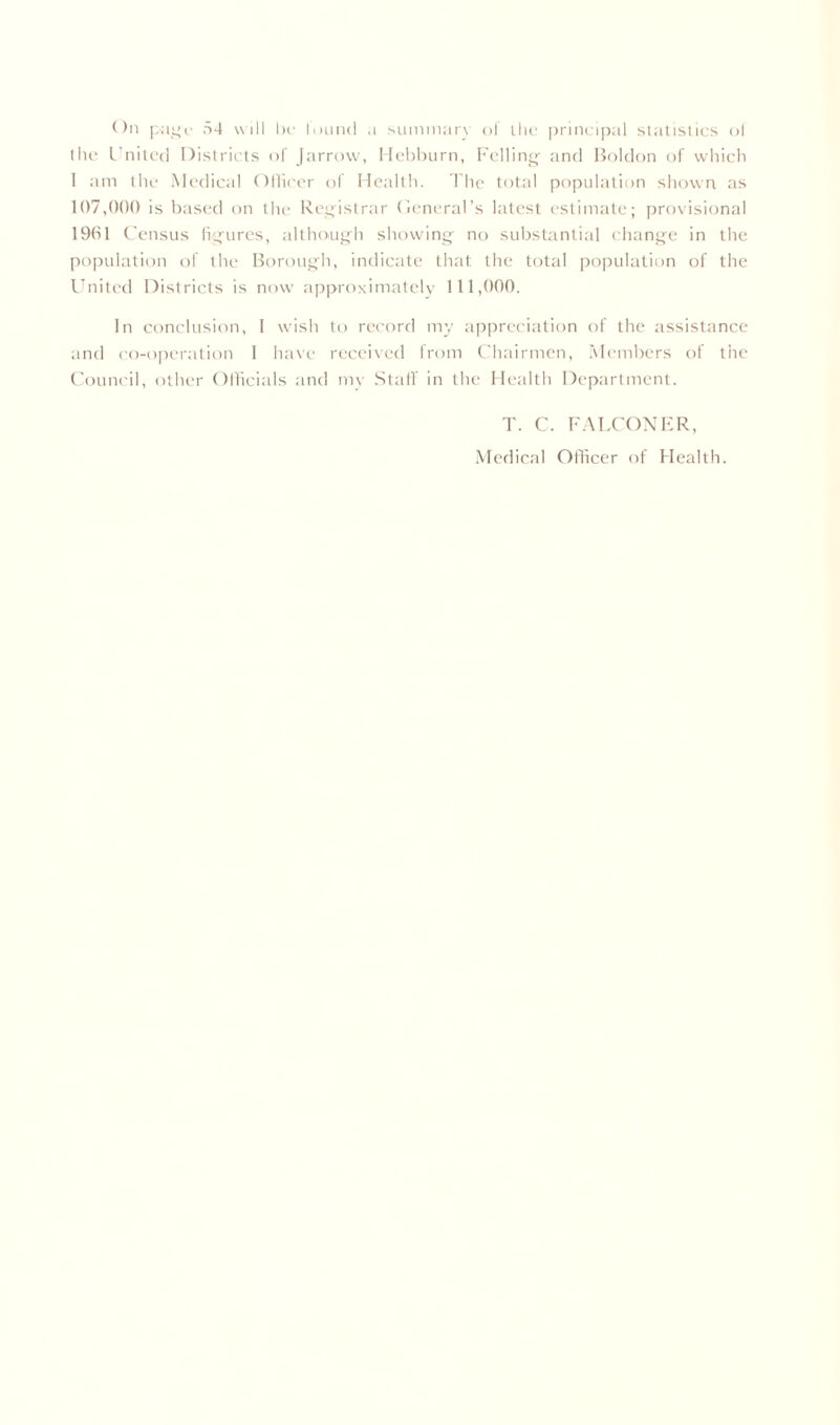 On page 54 will be luund a summary of the principal statistics ol the United Districts of Jarrow, Hebburn, Felling and Boldon of which 1 am the Medical Officer of Health. The total population shown as 107,000 is based on the Registrar General’s latest estimate; provisional 1961 Census figures, although showing no substantial change in the population of the Borough, indicate that the total population of the United Districts is now approximately 111,000. In conclusion, I wish to record my appreciation of the assistance and co-operation I have received from Chairmen, Members of the Council, other Officials and my Staff in the Health Department. T. C. FALCONER,