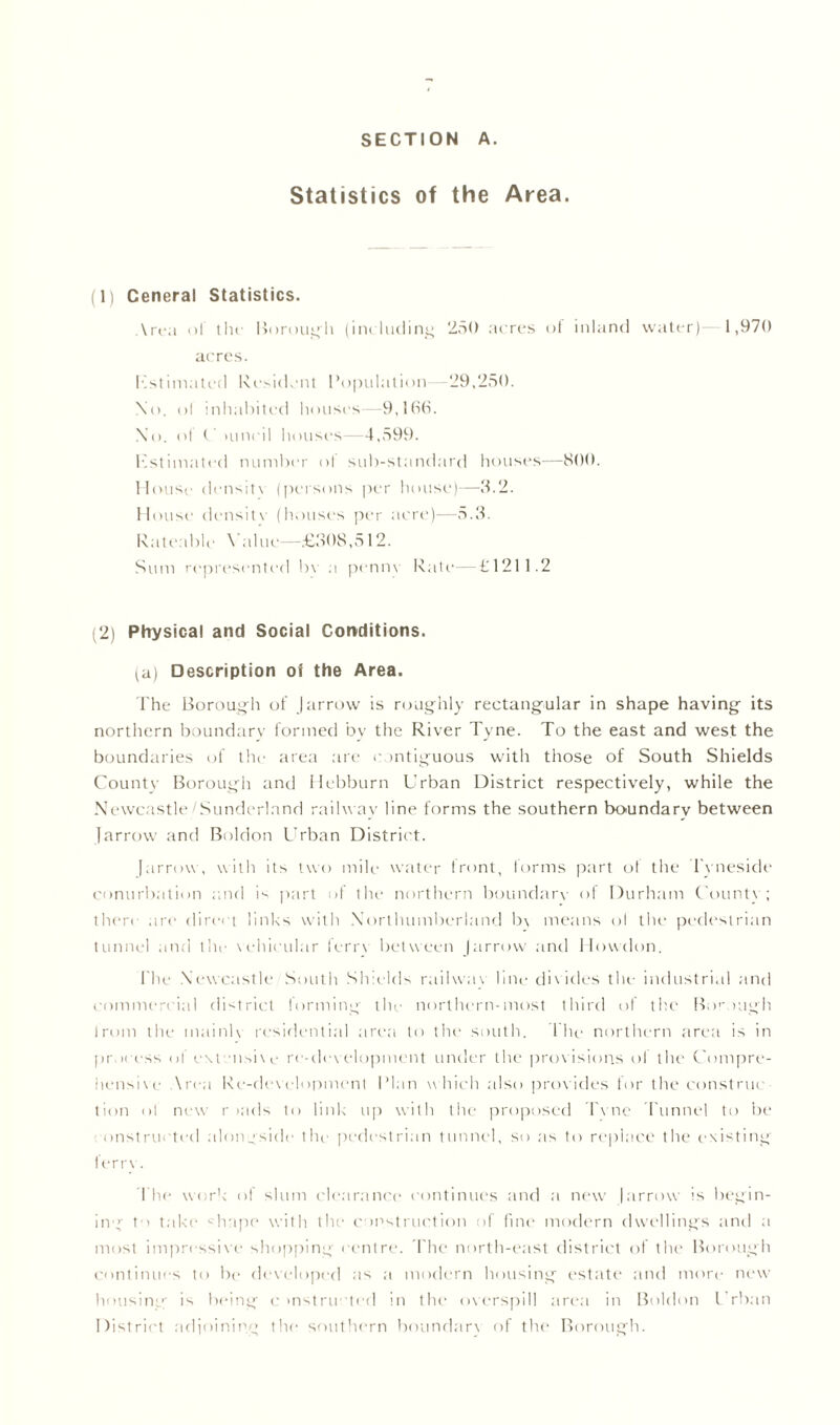 SECTION A. Statistics of the Area. (1) Ceneral Statistics. \rea ol th«- Borough (including 250 acres of inland water) 1,970 acres. Kstimated Resident Population -29,250. \o. ol inhabited houses—9,1(S(S. No. ol C iiincil houses—4,599. Kstimated number ol sub-standard houses—S00. House densit\ (persons per house)—3.2. House density (houses per acre)—5.3. Rateable Value—£308,512. Sum represented bv a pennv Rati—£1211.2 (2) Physical and Social Conditions. (a) Description of the Area. The Borough of J arrow is roughly rectangular in shape having its northern boundary formed bv the River Tyne. To the east and west the boundaries of the area are contiguous with those of South Shields County Borough and Hebburn Urban District respectively, while the Newcastle Sunderland railway line forms the southern boundary between farrow and Boldon Urban District. farrow, with its two mile water front, forms part of the Tyneside conurbation and is part of the northern boundary of Durham County; then are direct links with Northumberland b\ means ol the pedestrian tunnel and tin- vehicular lerrv between farrow and Howdon. 1'he Newcastle South Shields railway line divides the industrial and commercial district forming the northern-most third of the Borough from the mainK residential area to the south. The northern area is in process of e\tensi\e re-development under the provisions ol the Compre- hensive Area Re-development Plan which also provides lor the construe tion ol new r >ads to link up with the proposed l i ne Tunnel to be onstructed alongside the pedestrian tunnel, so as to replace the existing fern . The work of slum clearance continues and a new farrow is begin- ing to take shape with the construction of fine modern dwellings and a most impressive shopping centre. The north-east district of the Borough continues to be developed as a modern housing estate and more new housing is being c instructed m the overspill area in Boldon l rban District adjoining the southern boundary of the Borough.