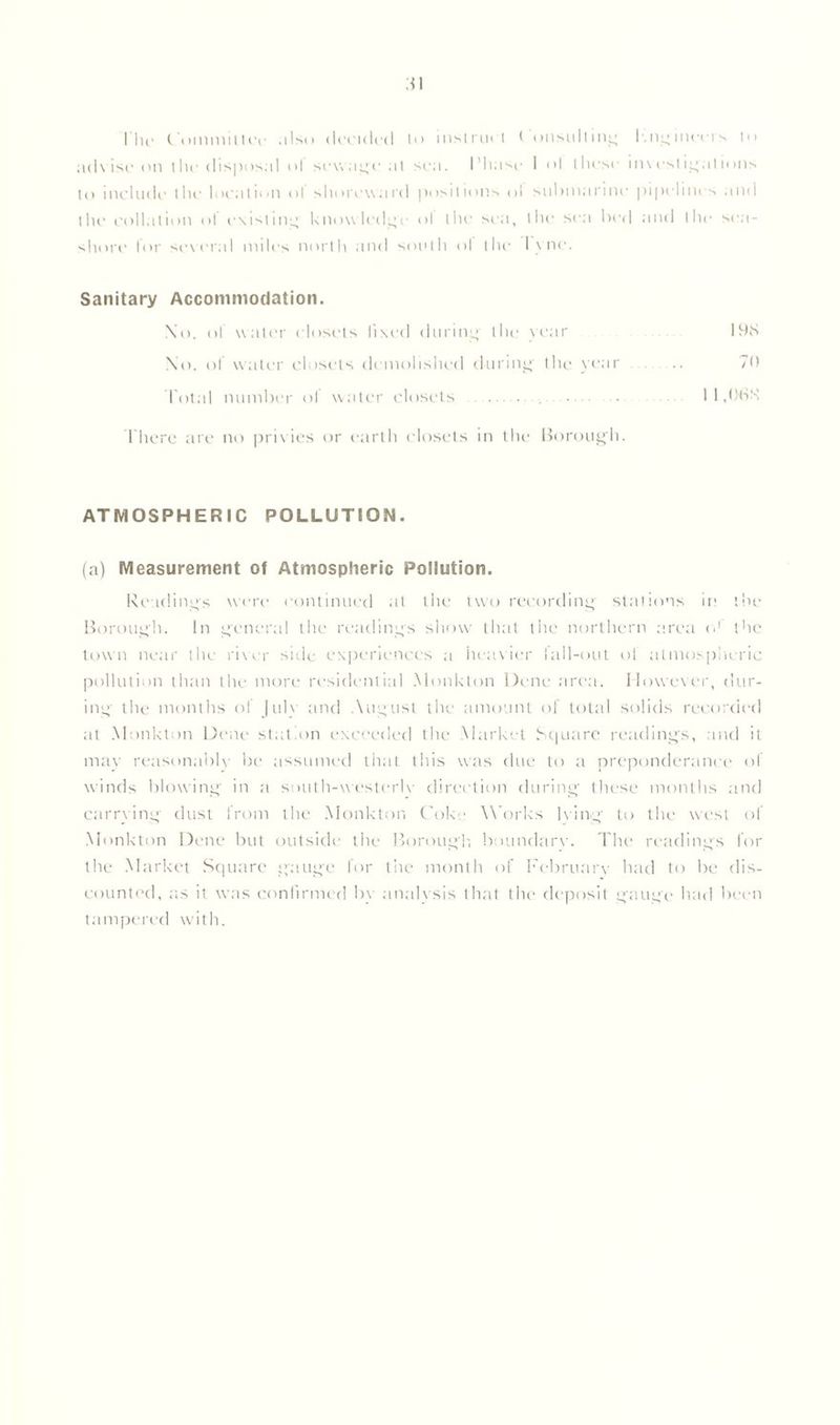 I lir Committee ;i!so decided In msirucl < onsullmg l.ngineers In advise on the disposal ol sewage at sea. Phase I ol these investigations to include the location of shoreward positions <>I submarine pipelines and the collation ol existing knowledge ol the sea, the sea bed and the sea- shore lor several miles north and south ol the lytic. Sanitary Accommodation. Xo. ol water closets fixed during the vear 19S No. ol water closets demolished during the year .. 70 Total number of water closets • 1 1 ,(HSX There are no privies or earth closets in the Borough. ATMOSPHERIC POLLUTION. (a) Measurement of Atmospheric Pollution. Readings were continued at the two recording stations in the Borough. In general the readings show that the northern area o' the town near the river side experiences a heavier fall-out of atmospheric pollution than the more residential Monkton Dene area. However, dur- ing the months of July and August the amount of total solids recorded at Monkton Dene station exceeded the Market Square readings, and it may reasonably be assumed that this was due to a preponderance of winds blowing in a south-westerly direction during' these months and carrying dust from the Monkton Coke Works lying' to the west of Monkton Dene but outside the Borough boundary. The readings for the Market Square gauge for the month of February had to be dis- counted, as it was confirmed by analysis that the deposit gauge had been tampered with.