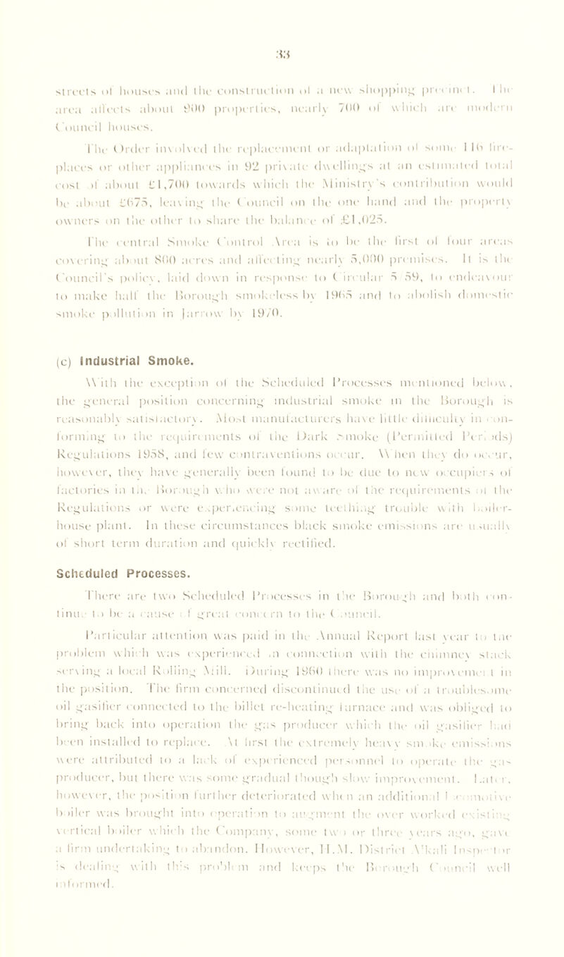 MM streets of houses anil the construction ol a new shopping precinct. I lie area alTccts about 9>M) properties, nearlv 7(H► ol which are modern Council houses. l'he Order involved the replacement or adaptation ol sonic 1 lb lire- places or other appliances in 92 private dwellings at an estimated total cost it about £1,700 towards which the Ministry's contribution would be about £075, leaving the C ouncil on the one hand and the property owners on the other to share the balance ol £1,025. I he central Smoke Control Area is to be the first ol lour areas covering about 800 acres and ;i 11 ectin<y nearlv 5,000 premises. It is the Council’s police, laid down in response to Circular 5 59', to endeavour to make hall the Borough smokeless by 1905 and to abolish domestic smoke pollution in |arrow bv 19/0. (c) industrial Smoke. With the exception ol the Scheduled Processes mentioned below, the general position concerning industrial smoke in the Borough is reasonably satistaclory. Most manufacturers have little difficulty in con- forming to the requirements ol the Dark .smoke (Permitted Peri ids) Regulations 1958, and lew contraventions occur. \\ hen they do occur, however, they have generally been found to be due to new occupiers of factories in the Borough who were not aware of the requirements ol the Regulations or were experiencing some teething trouble with boiler- house plant. In these circumstances black smoke emissions are usualiv of short term duration and quickie rectified. Scheduled Processes. There are two Scheduled Processes in the Boroug'h and both con- tinue to be a cause I great court rn to the Council. Particular attention was paid in the Annual Report last vear to toe problem which was experienced ai connection with the chimney stack serving a local Rolling Mill. During I960 there was no improvemei t in the position. The firm concerned discontinued the use of a troubles.>me oil gasifier connected to the billet re-beating iarnace and was obliged to bring back into operation the gas producer which the oil gasifier had been installed to replace. \l hrsl the extremely heav y sm >ke emissions were attributed to a lack of experienced personnel to operate the gas producer, but there was some gradual though slow improvement, l.alrr, however, lire position further deteriorated when an additional I e motive boiler was brought into operation to augment the over worked existing vertical boiler which the Company, some tvv > or three years ago, gavi a firm undertaking to abandon. However, II.M. District A’kali Inspector is dealing with this problem and keeps the Ik rough C >uneil well informed.