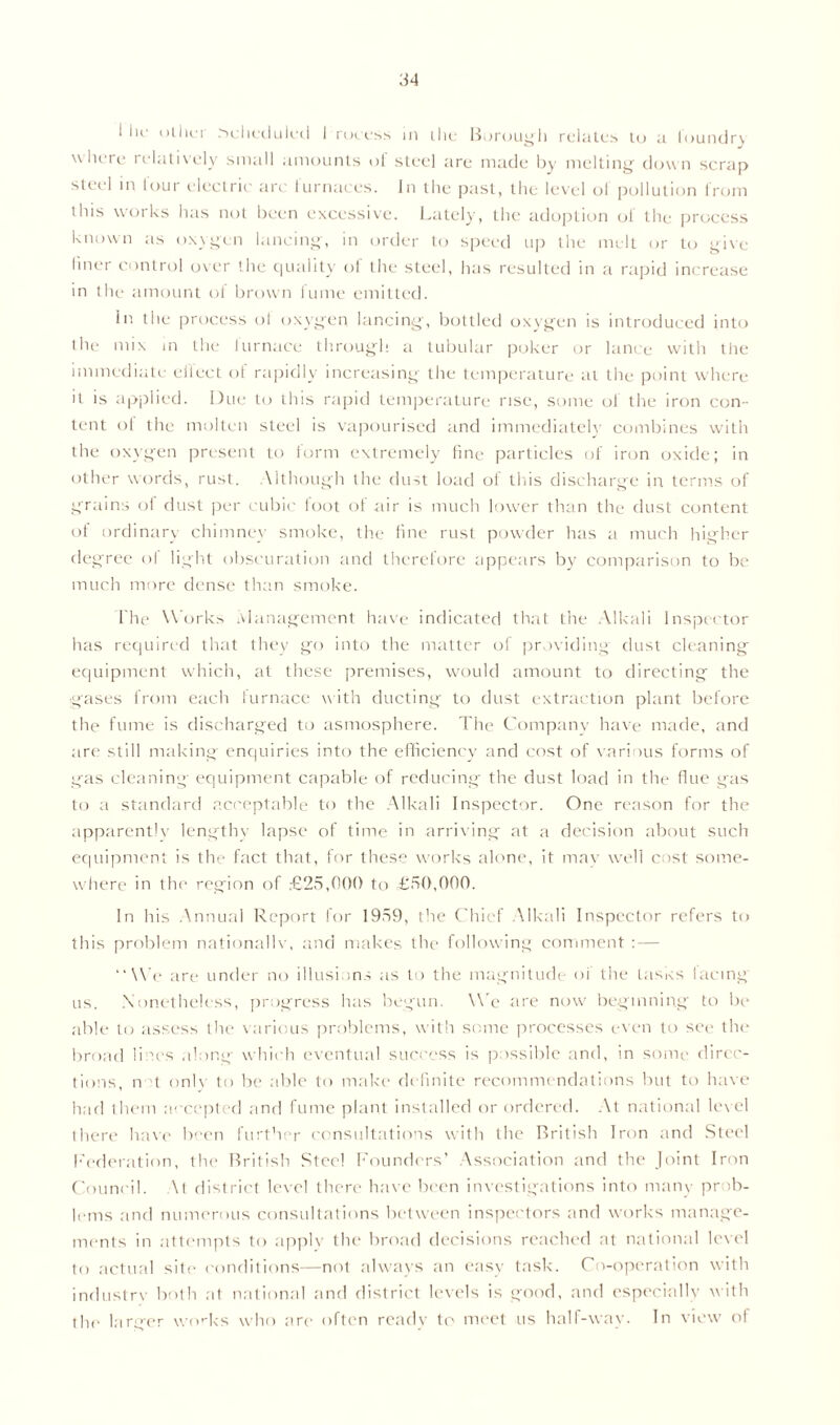 ! lie other rscheduied I rocess in the Borough relates to a foundry where relatively small amounts of steel are made by melting clown scrap steel in lour electric arc furnaces. In the past, the level ol pollution from this works has not been excessive. Lately, the adoption ol the process known as oxygen lancing, in order to speed up the melt or to give finer control over the quality of the steel, has resulted in a rapid increase in the amount of brown fume emitted. in the process of oxygen lancing, bottled oxygen is introduced into the mix in the lurnace through a tubular poker or lance with the immediate effect of rapidly increasing the temperature at the point where it is applied. Due to this rapid temperature rise, some ol the iron con- tent of the molten steel is vapourised and immediately combines with the oxygen present to form extremely fine particles of iron oxide; in other words, rust. \ithough the dust load of this discharge in terms of grains ol dust per cubic loot of air is much lower than the dust content of ordinary chimney smoke, the fine rust powder has a much higher degree of light obscuration and therefore appears by comparison to be much more dense than smoke. I'he Works Management have indicated that the Alkali Inspector has required that they go into the matter of providing' dust cleaning equipment which, at these premises, would amount to directing the .gases from each furnace with ducting to dust extraction plant before the fume is discharged to asmosphere. The Company have made, and are still making enquiries into the efficiency and cost of various forms of gas cleaning equipment capable of reducing the dust load in the flue gas to a standard acceptable to the Alkali Inspector. One reason for the apparently lengthy lapse of time in arriving at a decision about such equipment is the fact that, for these works alone, it may well cost some- where in the region of £25,000 to £50,000. In his Annual Report for 1959, the Chief Alkali Inspector refers to this problem nationally, and makes the following comment : — “ MV are under no illusions as to the magnitude oi the Lusks lacing us. Nonetheless, progress has begun. \\e are now beginning to be able to assess the various problems, with some processes even to see the broad lines along which eventual success is possible and, in some direc- tions, n t onlv to be able to make definite recommendations but to have had them accepted and fume plant installed or ordered. At national level there have been further consultations with the British Iron and Steel Federation, the British Steel Founders’ Association and the Joint Iron Council. \t district level there have been investigations into many prob- lems and numerous consultations between inspectors and works manage- ments in attempts to applv the broad decisions reached at national level to actual site conditions—not always an easy task. Co-operation with industry both at national and district levels is good, and especially with the larger works who are often ready to meet us half-way. In view of