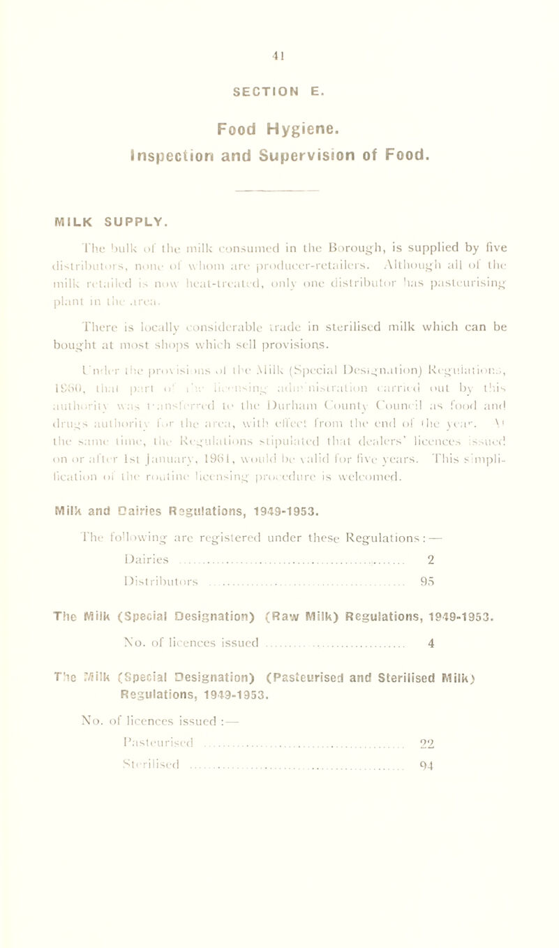 SECTION E. Food Hygiene. Inspection and Supervision of Food. MILK SUPPLY. The bulk of the milk consumed in the Borough, is supplied by five distributors, none ol w hom are producer-retailers. Although all ol the milk retailed is now heat-treated, only one distributor has pasteurising plant in the area. There is locally considerable trade in sterilised milk which can be bought at most shops which sell provisions. Cnder the provisions of the Milk (Special Designation) Regulations, 1960, l ha I part o' ike iic-iwing a dm nislralion carried out by this authority was Pansferrcd to the Durham County Council as food and drugs authorin' IMr the area, with effect from the end of the yean \t the same time, the Regulations stipulated that dealers' licences issued on or .alter 1st January, 1961, would be valid for five years. This simpli- fication of the routine licensing procedure is welcomed. Milk and Dairies Regulations, 1949-1953. i'he following are registered under these Regulations: — Dairies 2 Distributors 95 The Milk (Special Designation) (Raw Milk) Regulations, 1949-1953. No. of licences issued 4 The 7/5ilk (Special Designation) (Pasteurised and Sterilised Milk) Regulations, 1949-1953. XTo. of licences issued : — Pasteurised 22 Sterilised 94