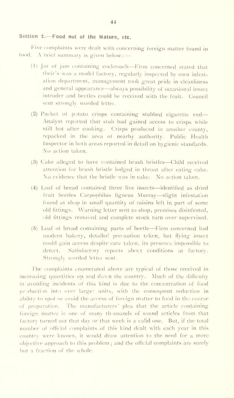 Section 2.—Food not of the Nature, etc. l’ive complaints were dealt with concerning foreign matter found in food. A brief summary is given below: — (1) Jar of jam containing cockroach—Firm concerned stated that their s was a model factory, regularly inspected by own infest- ation department, management took great pride in cleanliness and general appearance—always possibility of occasional insect intruder and beetles could be received with the fruit. Council sent stronglv worded lettei. (2) Packet ol potato crisps containing stubbed cigarette end— Analyst reported that stub had gained access to crisps while still hot after cooking. Crisps produced in another county, repacked in the area ol nearby authority. Public Health Inspector in both areas reported in detail on hygienic standards. No action taken. (3) Cake alleged to have contained brush bristles—Child received attention for brush bristle lodged in throat after eating cake. No evidence that the bristle was in cake. No action taken. (4) Loaf of bread contained three live insects—identified as dried fruit beetles Carpophilus ligneus Murray—slight infestation found at shop in small quantity of raisins left in part of some old fittings. Warning letLer sent to shop, premises disinfested, old fittings removed and complete stock turn over supervised. (5) Loaf of bread containing parts of beetle—Firm concerned had modern bakery, detailed precaution taken, but living insect could gain access despite care taken, its presence impossible to detect. Satisfactory reports about conditions at factorv. Strongh worded letter sent. 1'he complaints enumerated above are typical of those received in increasing quantities up and down the country. Much of the difficulty in avoiding incidents of this kind is due to the concentration of food production into ever larger units, with the consequent reduction in abilitv to spot or avoid the access of foreign matter to food in the course of preparation. The manufacturers’ plea that the article containing foreign, matter is one of many thousands of sound articles lrom that factorv turned out that dav or that week is a valid one. But, if the total number of official complaints of this kind dealt with each year in this country were known, it would draw attention to the need for a more objective approach to this problem ; and the official complaints are surely but a fraction of the whole.