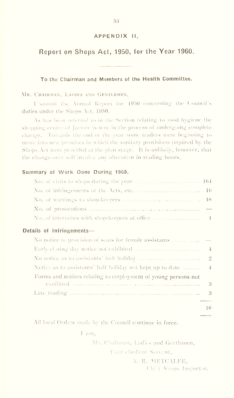 APPENDIX II. Report on Shops Act, 1950, for the Year 1960. To the Chairman anti Members ol the Health Committee. Mr. Chairman, Ladies and Gentlemen, 1 suomit lilt' \nnu;il Report lor 1930 concerning' the t ouncil’s duties under the Shops Act, 1950. As has been referred to in the Section relating' to iootl hygiene the shopping cenlr ■ o! |arrow is n >vv in the process ol undergoing' complete change. Towards the end ol the tear some traders were beginning to move into new premises in which the sanitary provisions required by the Shops Act were provided at the plan stage. It is unlikely, however, that the change over will involve anv alteration in trading hours. Summary of Work Done During 1960. No. ol visits to shops during the year 1 (54 No. ol infringements ol the Acts, etc 16 No. ol warnings to shop-keepers . 16 No. of prosecutions — No. of intervenes with shop-keepers at office 1 Details of Infringements— No notice re provision ol scats lor female assistants — Earlv cl ;sing' dav notice not exhibited 4 No notice as to assistants' hall holiday 2 Notice as to assistants’ half holiday not kept up to date 4 Forms and notices relating to employment of young persons not exhibited 3 Late trading .. 3 16 All local Orders made by the Council continue in force. I am, Mr. Chairman, Ladi< s and Gentlemen, Ymir obedient Servant, \. R. METCALFE, ('h* f Shops Inspector.