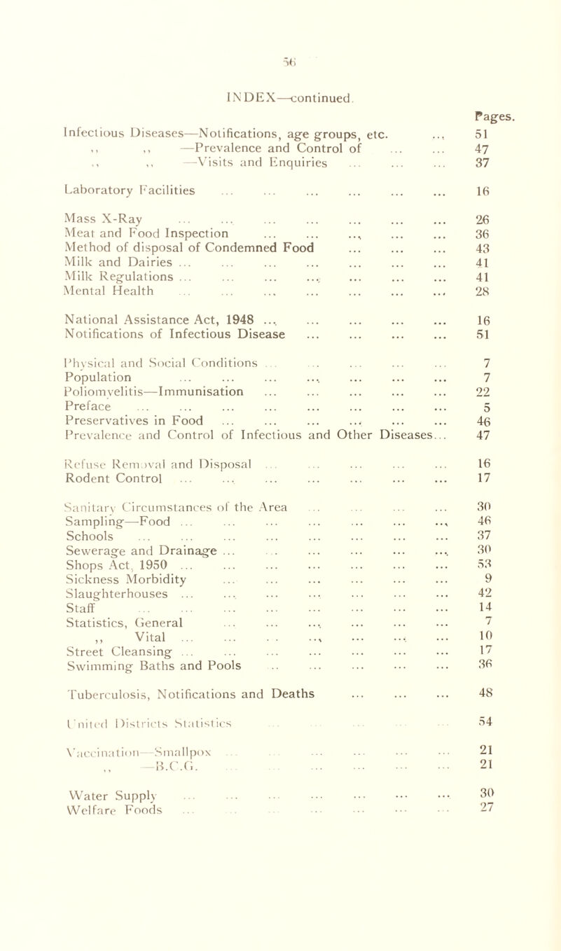 IN DEX—continued Infectious Diseases—Notifications, age groups, etc. ,, —Prevalence and Control of —Visits and Enquiries Laboratory Facilities Mass X-Ray Meat and Food Inspection ... ... Method of disposal of Condemned Food Milk and Dairies ... Milk Regulations ... ... ... ...: Mental Health National Assistance Act, 1948 .... Notifications of Infectious Disease Physical and Social Conditions Population Poliomyelitis—Immunisation Preface Preservatives in Food Prevalence and Control of Infectious and Other Diseases Refuse Removal and Disposal Rodent Control Sanitary Circumstances of the Area Sampling—Food ... Schools Sewerage and Drainage ... Shops Act. 1950 ... Sickness Morbidity Slaughterhouses ... Staff Statistics, General ,, Vital ... ... . . .., ••• •••: Street Cleansing ... Swimming Baths and Pools Tuberculosis, Notifications and Deaths Lnited Districts Statistics Vaccination—Smallpox —B.C.G Water Supply Welfare Foods