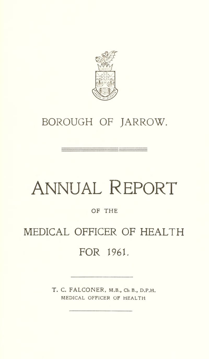 BOROUGH OF JARROW. annual Report OF THE MEDICAL OFFICER OF HEALTH FOR 1961. T. C. FALCONER, M.B., Ch B.t d.p.h. MEDICAL OFFICER OF HEALTH