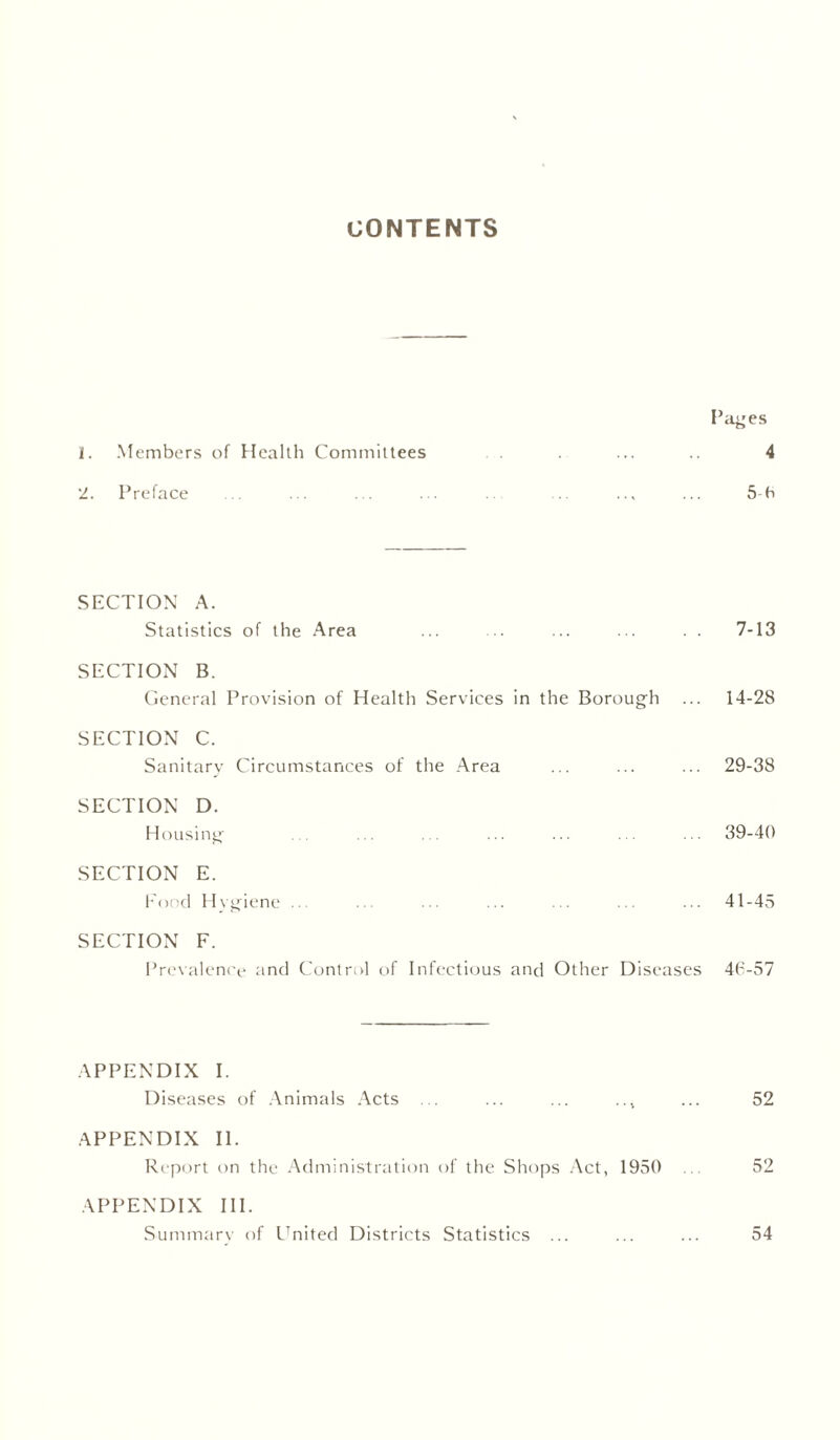 CONTENTS Pages 1. Members of Health Committees ... .. 4 2. Preface ... ... ... ... ... ... ... ... 5-6 SECTION A. Statistics of the Area ... ... ... ... . . 7-13 SECTION B. General Provision of Health Services in the Borough ... 14-28 SECTION C. Sanitary Circumstances of the Area ... ... ... 29-38 SECTION D. Housing ... ... ... ... ... . . ... 39-40 SECTION E. Food Hvgiene ... ... ... ... ... ... ... 41-45 SECTION F. Prevalence and Control of Infectious and Other Diseases 46-57 APPENDIX I. Diseases of Animals Acts ... ... ... ... ... 52 APPENDIX II. Report on the Administration of the Shops Act, 1950 ... 52 APPENDIX III. Summary of United Districts Statistics ... ... ... 54