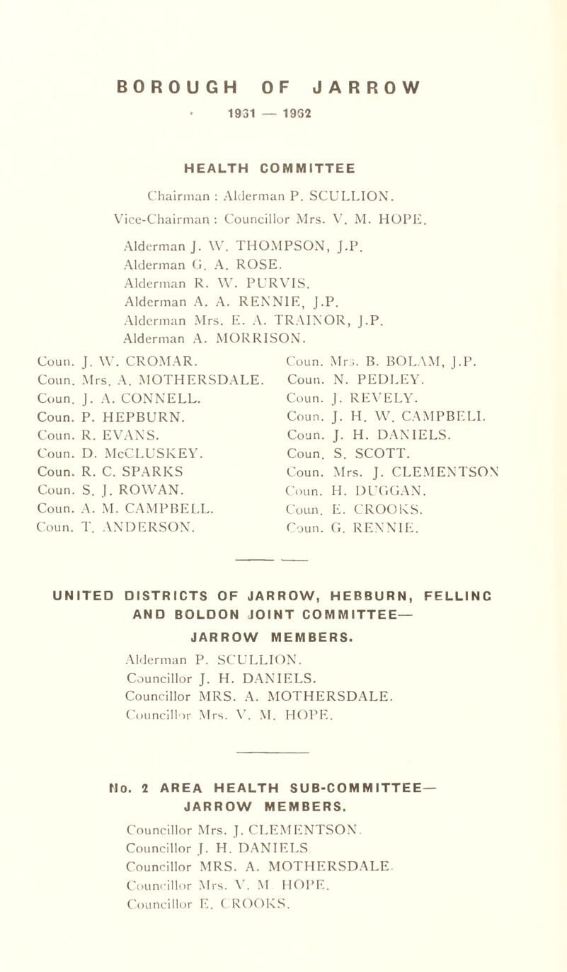 1931 — 1932 HEALTH COMMITTEE Chairman : Alderman P. SCULLION. Vice-Chairman : Councillor Mrs. V. M. HOPE. Alderman J. W. THOMPSON, J.P. Alderman G. A. ROSE. Alderman R. W. PURVIS. Alderman A. A. RENNIE, J.P. Alderman Mrs. E. A. TRAINOR, J.P. Alderman A. MORRISON. Coun. J. W. CROMAR. Conn. Mrs. A. MOTHERSDALE. Coun. J. A. CONNELL. Coun. P. HEPBURN. Coun. R. EVANS. Coun. D. McCLUSKEY. Coun. R. C. SPARKS Coun. S. J. ROWAN. Coun. A. M. CAMPBELL. Coun. T. ANDERSON. Coun. Mrs. B. BOLAM, J.P. Coun. N. PEDLEY. Coun. J. REVELY. Coun. J. H. W. CAMPBELL Coun. J. H. DANIELS. Coun. S. SCOTT. Coun. Mrs. J. CLEMENTSON Coun. H. DUGGAN. Coun. E. CROOKS. Coun. G. RENNIE. UNITED DISTRICTS OF JARROW, HEBBURN, FELLINC AND BOLDON JOINT COMMITTEE— JARROW MEMBERS. Alderman P. SCULLION. Councillor J. H. DANIELS. Councillor MRS. A. MOTHERSDALE. Councillor Mrs. V. M. HOPE. No. 2 AREA HEALTH SUB-COMMITTEE— JARROW MEMBERS. Councillor Mrs. J. CLEMENTSON. Councillor J. H. DANIELS Councillor MRS. A. MOTHERSDALE. Councillor Mrs. V. M HOPE. Councillor E. CROOKS.