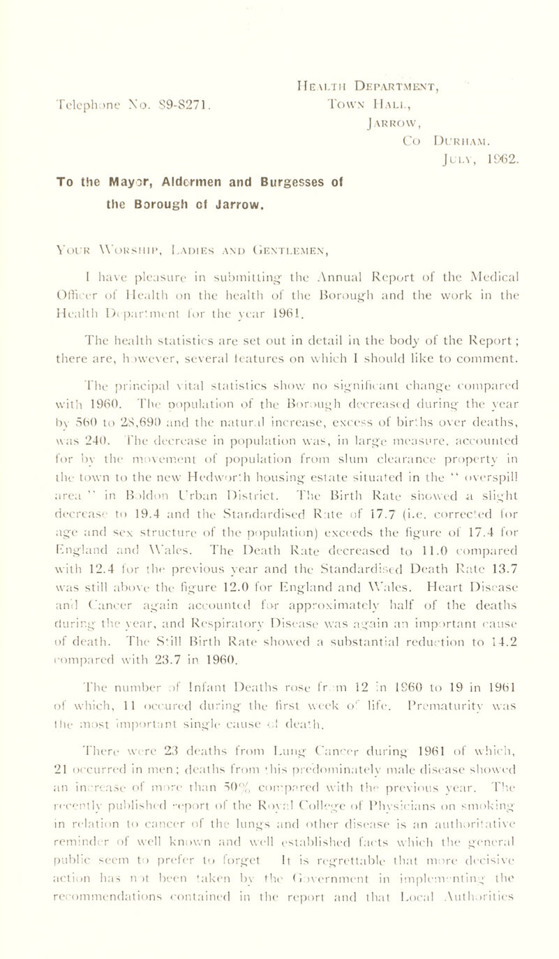 Health Department, J ARROW, Co Durham. July, 11X32. To the Mayor, Aldermen and Burgesses of the Borough of Jarrow. Your Worship, Ladies and Gentlemen, I have pleasure in submitting- the Annual Report of the Medical Officer of Health on the health of the Borough and the work in the Health Department lor the year 19(31. The health statistics are set out in detail in the body of the Report; there are, however, several features on which I should like to comment. The principal vital statistics show no significant change compared with 1960. The copulation of the Borough decreased during the year by 560 to 28,690 and the natural increase, excess of births over deaths, was 240. The decrease in population was, in large measure, accounted for bv the movement of population from slum clearance property in the town to the new Hedworth housing estate situated in the “ overspill area ” in Boldon Crban District. The Birth Rate showed a slight decrease to 19.4 and the Standardised Rate of 17.7 (i.e. corrected lor age and sex structure of the population) exceeds the figure of 17.4 for England and Wales. The Death Rate decreased to 11.0 compared with 12.4 for the previous vear and the Standardised Death Rate 13.7 was still above the figure 12.0 for England and Wales. Heart Disease anil Cancer again accounted for approximately half of the deaths during the vear, and Respiratory Disease was again an important cause of death. The Still Birth Rate showed a substantial reduction to 14.2 compared with 23.7 in 1960. The number of Infant Deaths rose fr m 12 in 1860 to 19 in 1961 of which, 11 occured during the first week o' life. Prematurity was tile most important single cause cl death. There were 23 deaths from Lung Cancer during 1961 of which, 21 occurred in men; deaths from this predominately male disease showed an increase of more than 50% compared with the previous year. The recently published report of the Rova.l College of Physicians on smoking in relation to cancer of the lungs and other disease is an authoritative reminder of well known and well established facts which the general public seem to prefer to forget It is regrettable that more decisive action has not been taken bv the Government in implementing the recommendations contained in the report and that Local Authorities