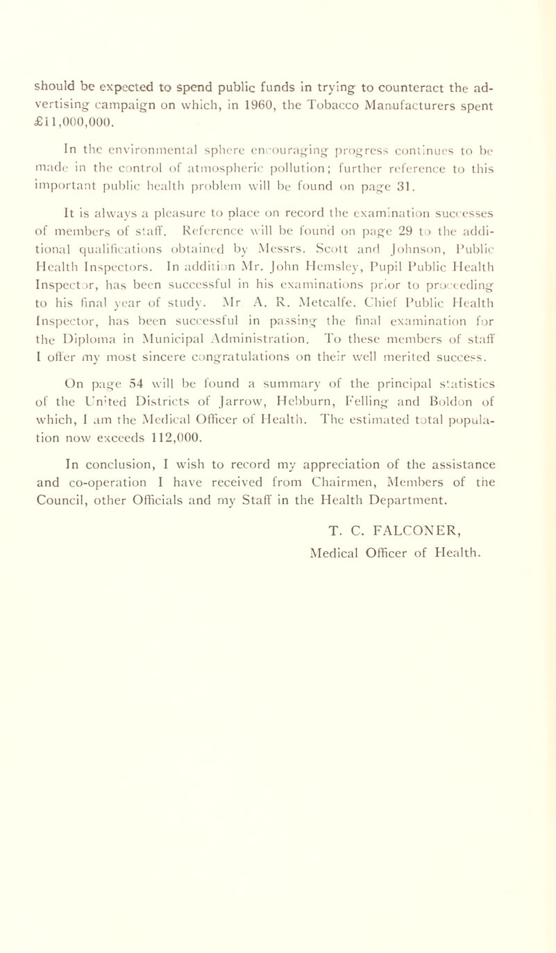 vertising campaign on which, in 1960, the Tobacco Manufacturers spent £11,000,000. In the environmental sphere encouraging progress continues to be made in the control of atmospheric pollution; further reference to this important public health problem will be found on page 31. It is always a pleasure to place on record the examination successes of members of staff. Reference will be found on page 29 to the addi- tional qualifications obtained by Messrs. Scott and Johnson, Public Health Inspectors. In addition Mr. John Hemsley, Pupil Public Health Inspector, has been successful in his examinations prior to proceeding to his final year of study. Mr A. R. Metcalfe. Chief Public Health Inspector, has been successful in passing the final examination for the Diploma in Municipal Administration. To these members of staff I offer my most sincere congratulations on their well merited success. On page 54 will be found a summary of the principal statistics of the United Districts of Jarrow, Hebburn, Felling and Boldon of which, I am the Medical Officer of Health. The estimated total popula- tion now exceeds 112,000. In conclusion, I wish to record my appreciation of the assistance and co-operation I have received from Chairmen, Members of the Council, other Officials and my Staff in the Health Department. T. C. FALCONER,