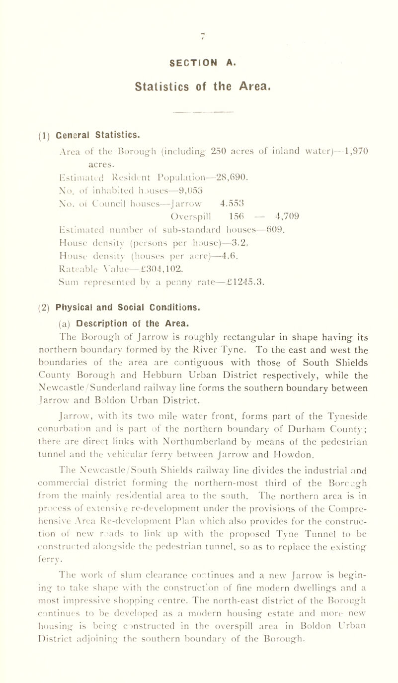 SECTION A. Statistics of the Area. (1) Cencral Statistics. Area of the Borough (including 250 acres of inland water) 1,970 acres. Estimated Res'uh nt Population—28,690. No. of inhabited h mses—9,053 No. oi C juncil houses—Jarrow 4.553 Overspill 156 -— 4,709 Estimated number of sub-standard houses—609. House density (persons per house)—3.2. House density (houses per acre)—4.6. Rateable Value—£304,102. Sum represented bv a penny rate—£1245.3. (2) Physical and Social Conditions. (a) Description of the Area. The Borough of (arrow is roughly rectangular in shape having its northern boundary formed by the River Tyne. To the east and west the boundaries of the area are contiguous with those of South Shields County Borough and Hebburn Urban District respectively, while the Newcastle/Sunderland railway line forms the southern boundary between (arrow and Boldon Urban District. Jarrow, with its two mile water front, forms part of the Tyneside conurbation and is part of the northern boundary of Durham Countv; there are direct links with Northumberland by means of the pedestrian tunnel and the vehicular ferry between jarrow and Howdon. The Newcastle/South Shields railway line divides the industrial and commercial district forming the northern-most third of the Bore ugh from the mainly residential area to the south. The northern area is in process of extensive re-development under the provisions of the Compre- hensive Area Re-development Plan which also provides for the construc- tion of new r -ads to link up with the proposed Tvne Tunnel to be constructed alongside the pedestrian tunnel, so as to replace the existing ferry. The work of slum clearance continues and a new (arrow is begin- ing to take shape with the construction of fine modern dwellings and a most impressive shopping centre. The north-east district of the Borough continues to be developed as a modern housing estate and more new housing is being constructed in the overspill area in Boldon Urban District adjoining the southern boundary of the Borough.