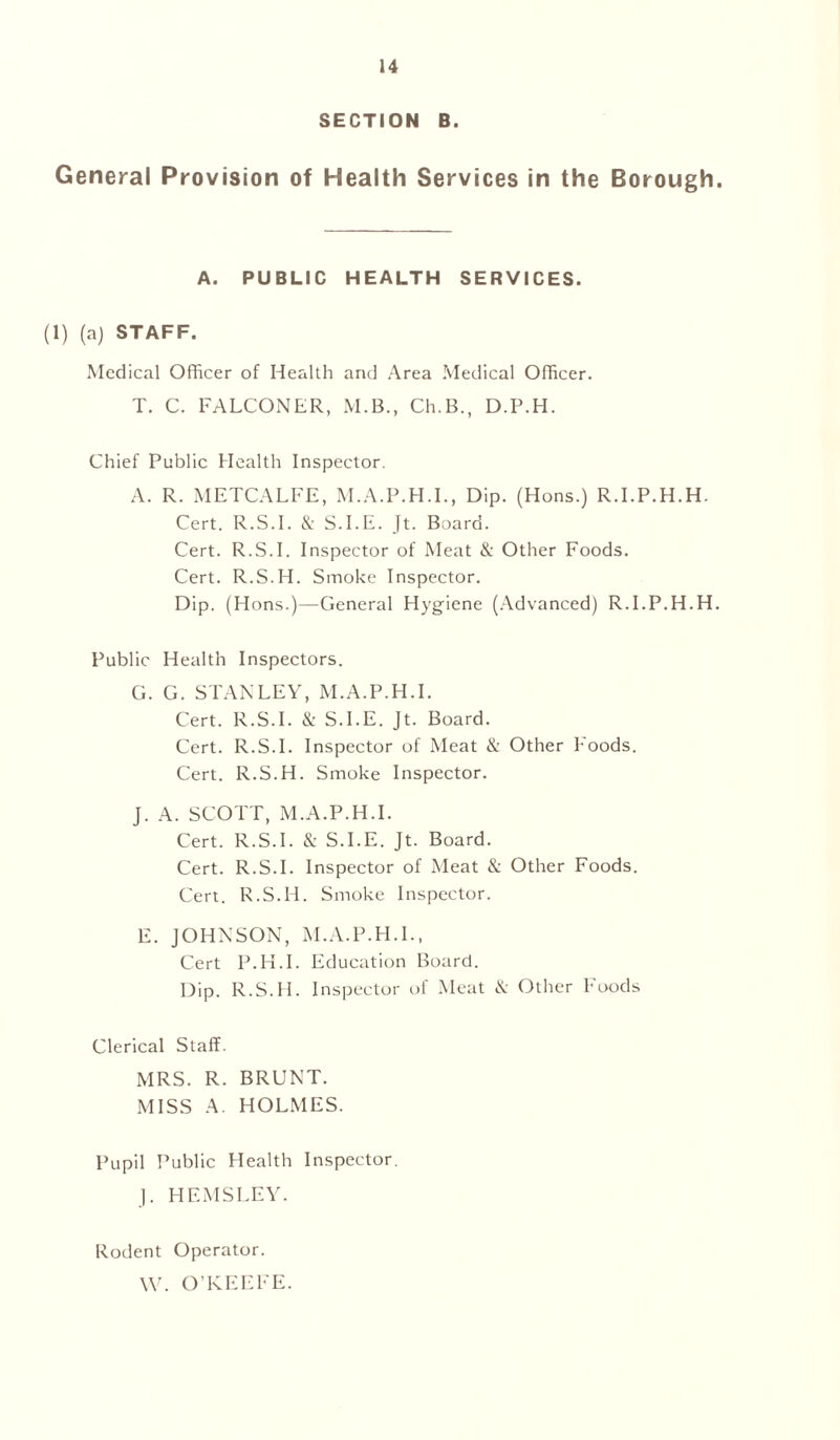 SECTION B. General Provision of Health Services in the Borough. A. PUBLIC HEALTH SERVICES. (1) (a) STAFF. Medical Officer of Health and Area Medical Officer. T. C. FALCONER, M.B., Ch.B., D.P.H. Chief Public Health Inspector. A. R. METCALFE, M.A.P.H.I., Dip. (Hons.) R.I.P.H.H. Cert. R.S.I. & S.I.E. Jt. Board. Cert. R.S.I. Inspector of Meat & Other Foods. Cert. R.S.H. Smoke Inspector. Dip. (Hons.)—General Hygiene (Advanced) R.I.P.H.H. Public Health Inspectors. G. G. STANLEY, M.A.P.H.I. Cert. R.S.I. & S.I.E. Jt. Board. Cert. R.S.I. Inspector of Meat & Other hoods. Cert. R.S.H. Smoke Inspector. J. A. SCOTT, M.A.P.H.I. Cert. R.S.I. & S.I.E. Jt. Board. Cert. R.S.I. Inspector of Meat & Other Foods. Cert. R.S.H. Smoke Inspector. E. JOHNSON, M.A.P.H.I., Cert P.H.I. Education Board. Dip. R.S.H. Inspector of Meat & Other Foods Clerical Staff. MRS. R. BRUNT. MISS A. HOLMES. Pupil Public Health Inspector. J. HEMSLEY. Rodent Operator. W. O’KEEFE.