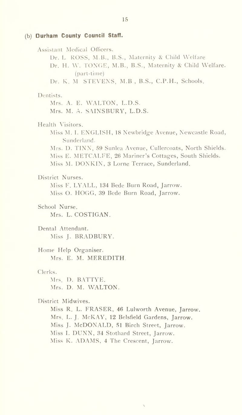 (b) Durham County Council Staff. Assistant Medical Ollicers. l)r. L ROSS, M B., B.S., Maternity & Child Welfare Dr. II. W. I'ONGE, M.B., B.S., Maternity & Child Welfare, (part-time) Dr. K. M STEVENS, M.B , B.S., C.P.H., Schools. Dentists. Mrs. A. E. WALTON, L.D.S. Mrs. M. A. S AINSBURY, L.D.S. Health Visitors. Miss M. I. ENGLISH, 18 Newbridge Avenue, Newcastle Road, Sunderland. Mrs. 1). FINN, 59 Sunlea Avenue, Cullercoats, North Shields. Miss E. METCALFE, 26 Mariner’s Cottages, South Shields. Miss M. DONKIN, 3 Lome Terrace, Sunderland. District Nurses. Miss F. LYALL, 134 Bede Burn Road, Jarrow. Miss O. HOGG, 39 Bede Burn Road, Jarrow. School Nurse. Mrs. L. COSTIGAN. Dental Attendant. Miss J. BRADBURY. Home Help Organiser. Mrs. E. M. MEREDITH Clerks. Mrs. I). BATTYE. Mrs. D. M. WALTON. District Midwives. Miss R. L. FRASER, 46 Lulworth Avenue, Jarrow. Mrs. L. J. McKAY, 12 Bclsfield Gardens, Jarrow. Miss J. McDONALD, SI Birch Street, Jarrow. Miss I. DUNN, 34 Stothard Street, Jarrow. Miss K. ADAMS, 4 The Crescent, Jarrow.