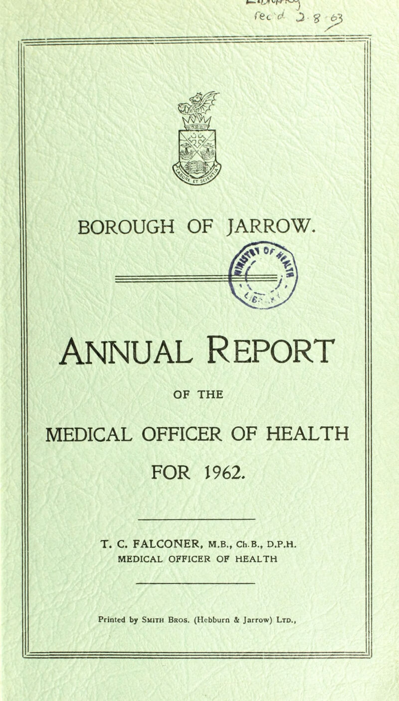 Annual Report OF THE MEDICAL OFFICER OF HEALTH FOR 1962, T. C. FALCONER, M.B., Ch.B., d.p.h. MEDICAL OFFICER OF HEALTH Printed by Smith Bros. (Hebburn & Jarrow) Ltd.,
