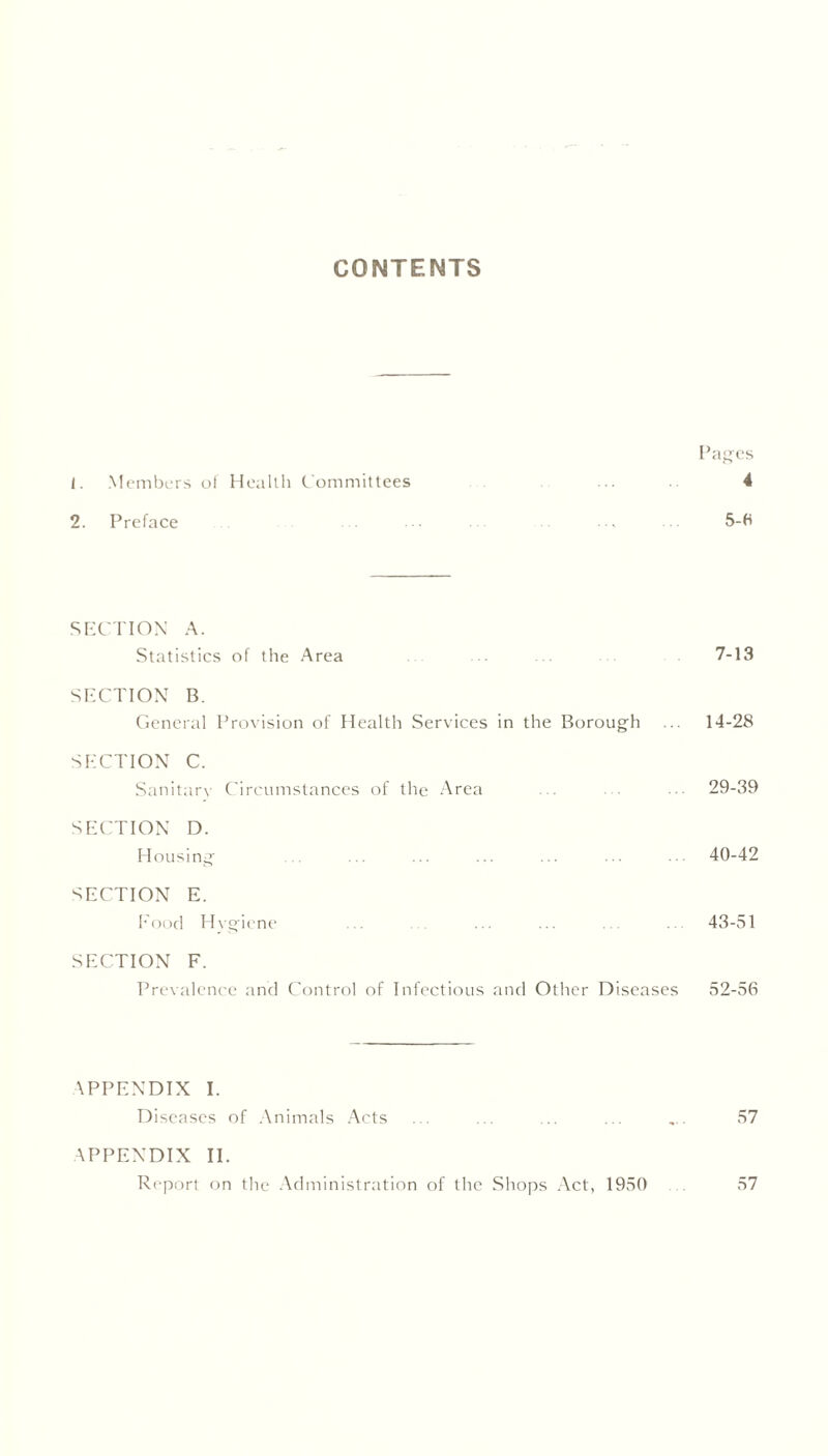 CONTENTS Pages 1. Members of Health Committees 4 2. Preface ... •• ... ... ... 5-6 SECTION A. Statistics of the Area 7-13 SECTION B. General Provision of Health Services in the Borough ... 14-28 SECTION C. Sanitary Circumstances of the Area ... 29-39 SECTION D. Housing ... ... ... ... ... ... 40-42 SECTION E. Food Hygiene ... ... ... . 43-51 SECTION F. Prevalence and Control of Infectious and Other Diseases 52-56 APPENDIX I. Diseases of Animals Acts ... ... ... ... ,.. 57 APPENDIX II. Report on the Administration of the Shops Act, 1950 57