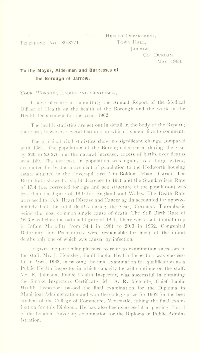 Health Department, J ARROW, Co Durham. May, 1963. To the Mayor, Aldermen and Burgesses of the Borough of Jarrow. Your Worship, Ladies and Gentlemen, I have pleasure in submitting- the Annual Report of the Medical Officer of Health on the health of the Borough and the work in the Health Department for the year, 1962. The health statistics tire set out in detail in the body of the Report ; there are, however, several leatures on which I should like to comment. The principal vital statistics show no significant change compared with 1961. The population ol the Borough decreased during the year l.'v 320 to 28,370 and the natural increase, excess ol births over deaths was 149. The decrease in population was again, to a large extent, accounted for bv the movement of papulation to the Hedworth housing estate situated m the “overspill area” in Boldon Urban District. The Birth Rate showed a slight decrease to 19.1 and the Standardised Rate of 17.4 (i.e. corrected for .age and sex structure of the population) was less than the figure of 18.0 for England and Wales. The Death Rate increased to 13.8. Heart Disease and Cancer again accounted for approx- imated half the total deaths during the year, Coronary Thrombosis being the most common single cause of death. The Still Birth Rate of 16.3 was below tlw national figure of 18.1. There was a substantial drop ip Infant Mortalitv from 34.1 in 1961 to 20.3 in 1962. Congenital Deformitv and Prematuritv were responsible for most of the infant deaths onlv one of which was caused by infection. It gives me particular pleasure to refer to examination successes of the staff. Mr. J. Hemslev, Pupil Public Health Inspector, was success- ful in April, 1963, in passing the final examination for qualification as a Public Health Inspector in which capacity he will continue on the stall'. Mr. E. Johnson, Public Health Inspector, was successful in obtaining the Smoke Inspectors Certificate. Mr. A. R. Metcalfe, Chief Public Health Inspector, passed the final examination for the Diploma in Municipal Administration and won the college prize for 1962 for the best student of the College of Commerce, Newcastle, taking the final exam- ination for this Diploma. He has also been successful in passing Part 1 of the London University examination for the Diploma in Public Admin istration.
