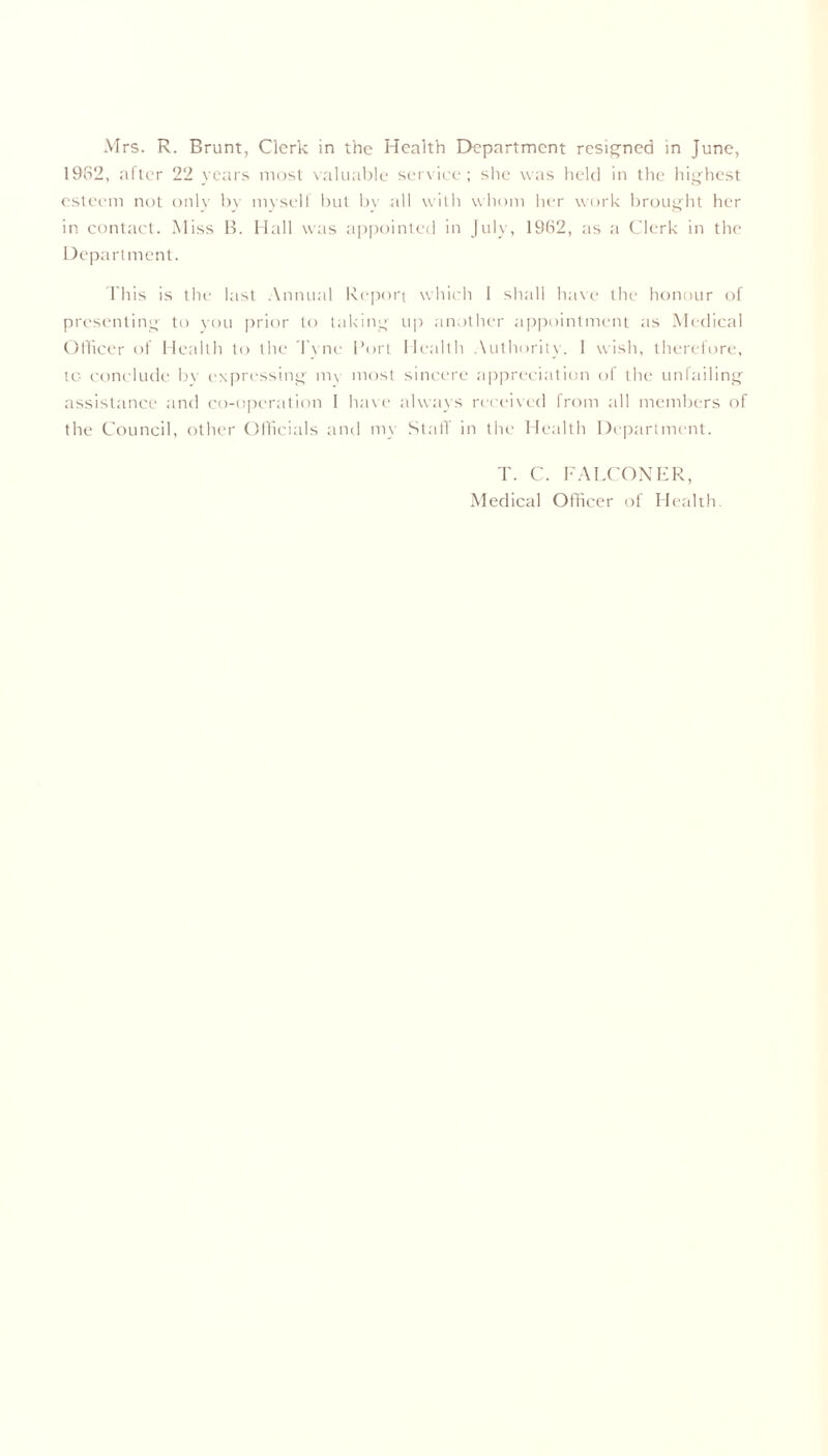 1982, after 22 years most valuable service; she was held in the highest esteem not only by myself but by .all with whom her work brought her in contact. Miss B. Hall was appointed in July, 1962, as a Clerk in the Department. This is the last Annual Report which 1 shall have the honour of presenting to you prior to taking up another appointment as Medical Officer of Health to the Tyne Port Health Authority. I wish, therefore, tc conclude by expressing my most sincere appreciation of the unfailing assistance and co-operation I have always received from all members of the Council, other Officials and my Staff in the Health Department. T. C. FALCONER, Medical Officer of Health.