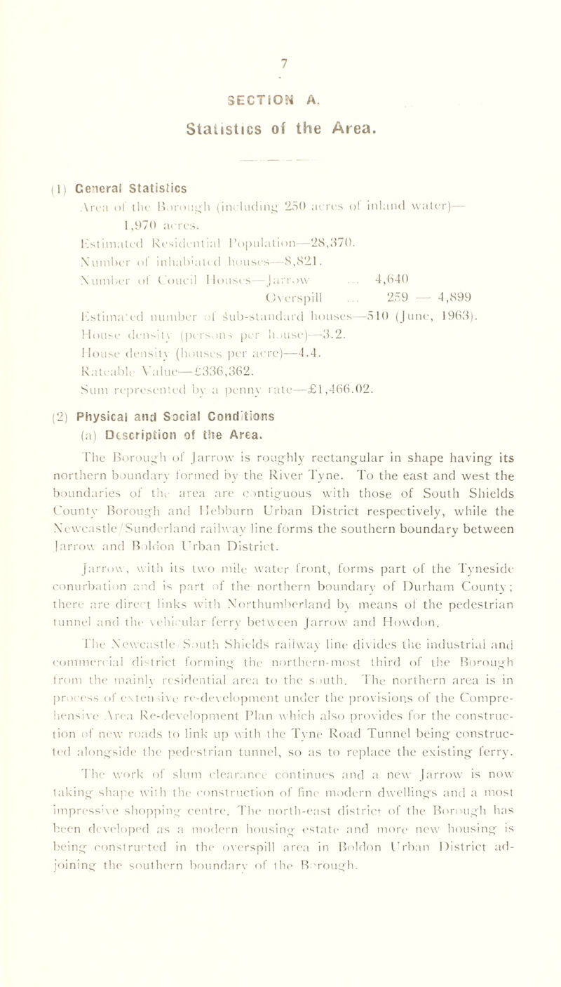 SECTION A. Statistics of the Area. (1) General Statistics Area of the Borough (including' 250 acres ol inland water)— 1,970 acres. list imated Residential Population—28,370. Number of inhabeitid houses—8,821. Number ol tout'll Mouses (arrow 4,640 Overspill 259 — 4,899 Estimated number of iub-standard houses—510 (June, 1963). House density (persons per h wise)—3.2. House density (houses per acre)—4.4. Rateable Ya 1 ue— £336,362. Sum represented by a penny rate—£1,466.02. (2) Physical and Social Conditions (a) Description of the Area. The Borough of | arrow is roughly rectangular in shape having its northern boundary formed by the River Tyne. To the east and west the boundaries of the area are contiguous with those of South Shields County Borough and Hebburn Urban District respectively, while the Newcastle Sunderland railway line forms the southern boundary between !arrow and Boldon Urban District. farrow, with its two mile water front, forms part of the Tyneside conurbation and is part of the northern boundary of Durham County; there are direct links with Northumberland b\ means of the pedestrian tunnel and the vehicular ferry between Jarrow and Howdon. The Newcastle South Shields railway line divides the industrial and commercial district forming the northern-most third of the Borough from the mainly residential area to the south. The northern area is in process of extensive re-development under the provisions of the Compre- hensive Area Re-development Plan w hich also provides for the construc- tion of new roads to link up with the Tyne Road Tunnel being construc- ted alongside the pedestrian tunnel, so as to replace the existing ferry. The work of slum clearance continues and a new Jarrow is now- taking shape with the construction of fine modern dwellings and a most impressive shopping centre. The north-east district of the Borough has been developed as a modern housing estate and more new housing is being constructed in the overspill area in Boldon Urban District ad- joining the soulhern boundary of the B rough.