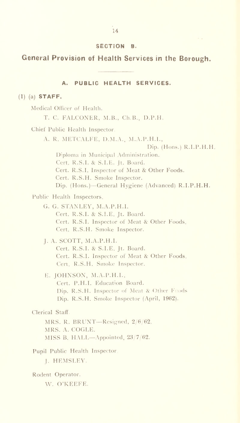 SECTION B, General Provision of Health Services in the Borough. A. PUBLIC HEALTH SERVICES. (1) (a) STAFF. Medical Officer of Health. T. C. FALCONER, M.B., Ch.B., D.P.H. Chief Public Health Inspector A. R. METCALFE, D.M.A., M.A.P.H.I., Dip. (Hons.) R.l.P.H.H. Diploma in Municipal Administration. Cert. R.S.l. & S.I.E. Jt. Board. Cert. R.S.l. Inspector of Meat & Other Foods. Cert. R.S.H. Smoke Inspector. Dip. (Hons.)—General Hygiene (Advanced) R.l.P.H.H. Public Health Inspectors. G. G. STANLEY, M.A.P.H.I. Cert. R.S.L & S.I.E. Jt. Board. Cert. R.S.L Inspector of Meat & Other Foods. Cert. R.S.H. Smoke Inspector. J. A. SCOTT, M.A.P.H.I. Cert. R.S.L & S.I.E. Jt. Board. Cert. R.S.L Inspector of Meat & Other Foods. Cert. R.S.H. Smoke Inspector. E. JOHNSON, M.A.P.H.I., Cert. P.H.I. Education Board. Dip. R.S.H. Inspector of Meat \ Other 1 ids Dip. R.S.H. Smoke Inspector (April, 1962). Clerical Staff MRS. R. BRUNT—Resigned, 2/6,62. MRS. A. COGLE. MISS B. HALL—Appointed, 23 7 62. Pupil Public Health Inspector J. HEMSLEY. Rodent Operator. W. O’KEEFE.