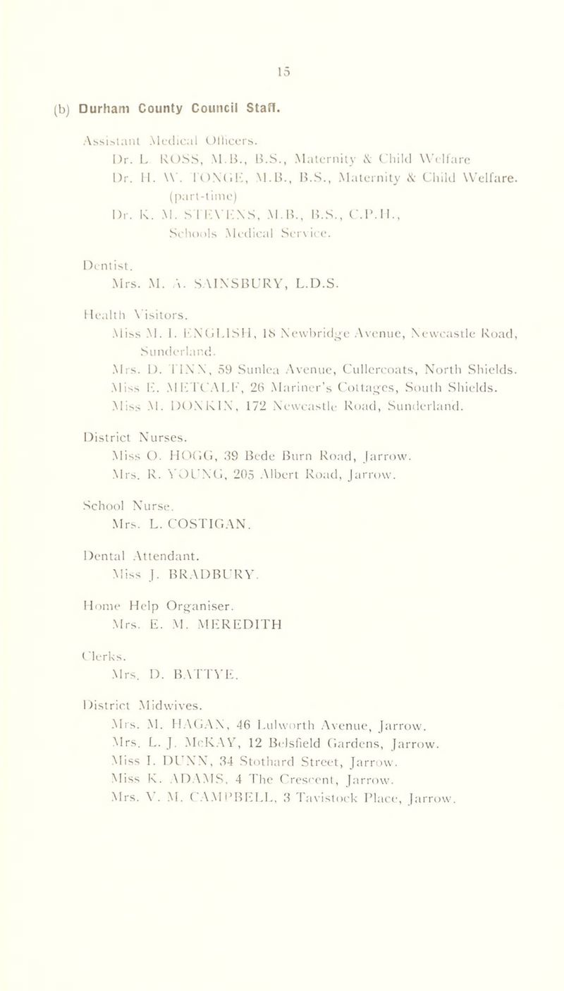 (b) Durham County Council Stafl. Assistant Medical Ollicers. Dr. L RUSS, M B., B.S., Maternity & Child Welfare Dr. H. W. FONGE, M.B., B.S., Maternity & Child Welfare, (part-time) Dr. K. M. S I EVENS, M B., B.S., C.P.H., Schools Medical Service. Dentist. Mrs. M. A. SAINS BURY, L.D.S. Healtlt Visitors. Miss M. I. ENGLISH, IS Newbridge Avenue, Newcastle Road, Sunderland. Mrs. D. FINN, 59 Sunlea Avenue, Cullercoats, North Shields. Miss 1C METCAI.E, 2b Mariner’s Cottages, South Shields. Miss M. DONKIN, 172 Newcastle Road, Sunderland. District Nurses. Miss O. HOGG, 39 Bede Burn Road, [arrow. Mrs. R. YOUNG, 205 Albert Road, Jarrow. School Nurse. Mrs. L. COSTIGAN. Dental Attendant. Miss J. BRADBURY. Home Help Organiser. Mrs. E. M. MEREDITH Clerks. Mrs. D. BATTYE. District Midwives. Mrs. M. HAGAN, 46 Lulworth Avenue, Jarrow. Mrs. L. J. McKAY, 12 Bi lsfield Gardens, Jarrow. Miss I. DLTNX, 34 Stothard Street, Jarrow. Miss K. \DAMS, 4 The Crescent, Jarrow. Mrs. \ . M. CAMi’BELL, 3 favistock Place, Jarrow.