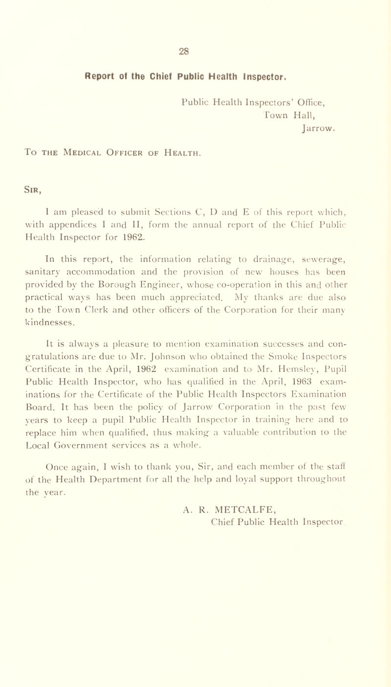 Report of the Chief Public Health Inspector. Public Health Inspectors’ Office, Town Hall, Jarrow. To the Medical Officer of Health. Sir, I am pleased to submit Sections C, D and E of this report which, with appendices I and II, form the annual report of the Chief Public Health Inspector for 1962. In this report, the information relating' to drainage, sewerage, sanitary accommodation and the provision of new houses has been provided by the Borough Engineer, whose co-operation in this and other practical ways has been much appreciated. My thanks are due also to the Town Clerk and other officers of the Corporation for their many kindnesses. It is always a pleasure to mention examination successes and con- gratulations are due to Mr. Johnson who obtained the Smoke Inspectors Certificate in the April, 1962 examination and to Mr. Hemsley, Pupil Public Health Inspector, who has qualified in the April, 1963 exam- inations lor the Certificate of the Public Health Inspectors Examination Board. It has been the policy of Jarrow Corporation in the past few years to keep a pupil Public Health Inspector in training here and to replace him when qualified, thus making a valuable contribution to the Local Government services as a whole. Once again, I wish to thank you, Sir, and each member of the staff of the Health Department for all the help and loyal support throughout the year. A. R. METCALFE, Chief Public Health Inspector